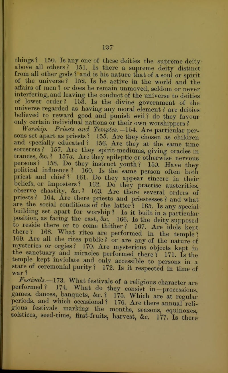 things? 150. Is any one of these deities the snpreme deity above all others? 151. Is there a supreme deity distinct from all other gods ? and is his nature that of a soul or spirit of the universe? 152. Is he active in the world and the affairs of men ? or does he remain unmoved, seldom or never interfering, and leaving the conduct of the universe to deities of lower order? 153. Is the divine government of the universe regarded as having any moral element ? are deities believed to reward good and punish evil? do they favour only certain individual nations or their own worshippers? Worship. Priests and Temples. —154. Are particular per- sons set apart as priests? 155. Ave they chosen as children and specially educated? 156. Are they at the same time sorcerers ? 157. Are they spirit-mediums, giving oracles in trances, &c. ? 157a. Are they epileptic or otherwise nervous persons? 158. Do they instruct youth? 159. Have they political influence ? 160. Is the same person often both priest and chief? 161. Do they appear sincere in their beliefs, or imposters? 162. Do they practise austerities, observe chastity, &c. ? 163. Are there several orders of priests ? 164. Are there priests and priestesses ? and what are the social conditions of the latter? 165. Is any special building set apart for worship ? Is it built in a particular position, as facing the east, &c. 166. Is the deity supposed to reside there or to come thither? 167. Are idols kei)t there? 168. What rites are performed in the temple? 169. Are all the rites public? or are any of the nature of niysteries or orgies? 170. Are mysterious objects kept in the sanctuary and miracles performed there? 171. Is the temple kept inviolate and only accessible to persons in a state of ceremonial purity? 172. Is it respected in time of war ? Festivals.—173. What festivals of a religious character are performed? 174. What do they consist in-procession.s games, dances, banquets, kc. ? 175. Which are at regular periods, and which occasional? 176. Are there annual reli- gious festivals marking the months, seasons, equinoxes solstices, seed-time, hrst-fruits, harvest, &c. 177. Is there