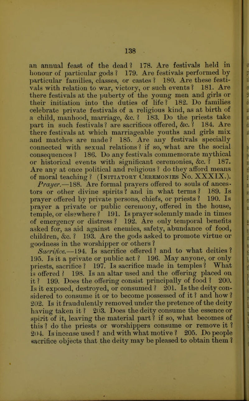 an annual feast of the dead ? 178. Are festivals held in honour of particular gods 1 179. Are festivals performed by particular families, classes, or castes ? 180. Are these festi- vals with relatiou to war, victory, or such events? 181. Are there festivals at the puberty of the young men and girls or their initiation into the duties of life? 182. Do families celebrate private festivals of a religious kind, as at birth of a child, manhood, marriage, &c. ? 183. Do the priests take part in such festivals ? are sacrifices offered, &c. ? 184. Are there festivals at which marriageable youths and girls mix and matches are made? 185. Are any festivals specially connected with sexual relations ? if so, what are the social consequences ? 186. Do any festivals commemorate mythical or historical events with significant ceremonies, &c. ? 187. Are any at once political and religious ? do they affoi d means of moral teaching ? (Initiatory Ceremonies No. XXXIX.). Prayer.—188. Are formal prayers oft'ered to souls of ances- tors or other divine spirits ? and in what terms ? 189. Is prayer offered by private persons, chiefs, or priests % 190. Is prayer a private or public ceremony, offered in the house, temple, or elsewhere ? 191. Is prayer solemnly made in times of emergency or distress ? 192. Are only temporal benefits asked for, as aid against enemies, safety, abundance of food, children, &c. ? 193. Are the gods asked to promote virtue or goodness in the worshipper or others ? Sa/'rifice.—194. Is sacrifice offered? and to what deities? 195. Is it a private or public act ? 196. May anyone, or only priests, sacrifice ? 197. Is sacrifice made in temples ? What is offered \ 198. Is an altar used and the offering placed on it ? 199. Does the offering consist principally of food ? 200. Is it exposed, destroyed, or consumed ? 201. Is the deity con- sidered to consume it or to become possessed of it ? and how ? 202. Is it fraudulently removed under the pretence of the deity having taken it ? 203. Does the deity consume the essence or spirit of it, leaving the material pai't ? if so, what becomes of this ? do the priests or worshippers consume or remove it ? 204. Is incense used ? and with what motive ? 205. Do people sacrifice objects that the deity may be pleased to obtain them ?