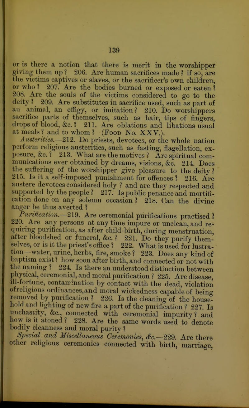 or is there a notion that there is merit in the worshipper giving them up ? 206'. Are human sacrifices made ? if so, are the victims captives or slaves, or the sacrificer's own children, or who 1 207. Are the bodies burned or exposed or eaten l 208. Are the souls of the victims considered to go to the deity ? 209. Are substitutes in sacrifice used, such as part of an animal, an effigy, or imitation ? 210. Do worshippers sacrifice parts of themselves, such as hair, tips of fingers, drops of blood, &c. ? 211. Are oblations and libations usual at meals'? and to whom 1 (Food No. XXY.). xiustei'ities.—212. Do priests, devotees, or the whole nation perform religious austerities, such as fasting, flagellation, ex- ] )i)sure, &c. ? 213. What are the motives ? Are spiritual com- numications ever obtained by dreams, visions, &c. 214. Does the suftering of the worshipper give pleasure to the deity ? 215. Is it a self-imposed punishment for offences ? 216. Are austere devotees considered holy 1 and are they respected and supported by the people ? 217. Is public penance and mortifi- cation done on any solemn occasion ? 21«, Can the divine anger be thus averted 1 Purification.—219. Are ceremonial purifications practised ? 220. Are any persons at any time impure or unclean, and re- quiring purification, as after child-birth, during menstruation, after bloodshed or funeral, &c. ? 221. Do they purify them- selves, or is it the priest's office 1 222. What is used for lustra- tion--water, urine, herbs, fire, smoke ? 223. Does any kind of baptism exist ? how soon after birth, and connected or not with the naming ? 224. Is there an understood distinction between physical, ceremonial, and moral purification ? 225. Are disease, ill-fortune, contamination by contact with the dead, violation ofrehgious ordinances,and moral wickedness capable of being removed by purification ? 226. Is the cleaning of the house- hold and lighting of new fire a part of the purification ? 227. la unchastity, &c., connected with ceremonial impurity? and jiow IS it atoned ? 228. Are the same words used to denote bodily cleanness and moral purity ? Special and Miscellaneous C&remonies, <&c.- 2W. Are there other religious ceremonies connected with birth, marriage,