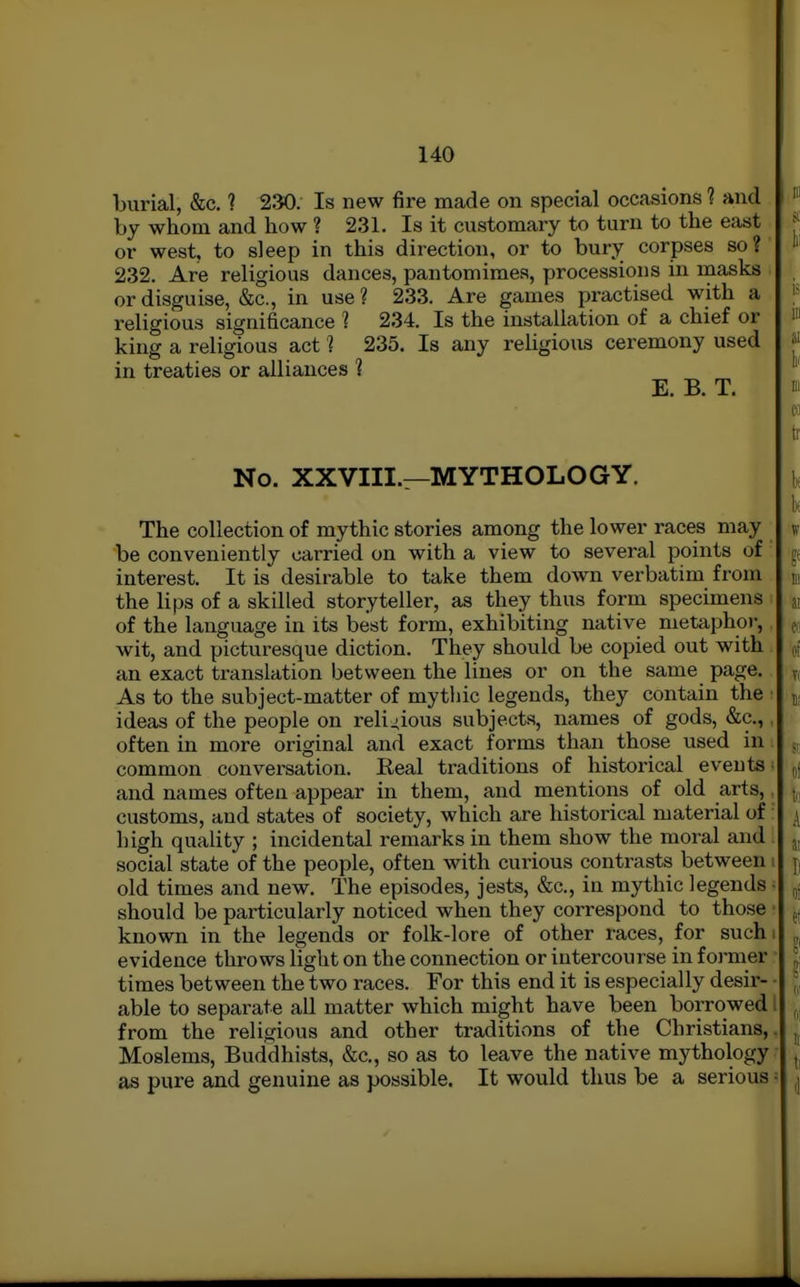 burial, &c. ? 230. Is new fire made on special occasions ? and by whom and how ? 231. Is it customary to turn to the east or west, to sleep in this direction, or to bury corpses so? 232. Are religious dances, pantomimes, processions in masks or disguise, &c., in use ? 233. Are games practised with a religious significance 1 234. Is the installation of a chief or king a religious act 1 235. Is any reUgious ceremony used in treaties or alliances ? E. B. T. No. XXVIII.—MYTHOLOGY. The collection of mythic stories among the lower races may be conveniently carried on with a view to several points of interest. It is desirable to take them down verbatim from the lips of a skilled storyteller, as they thus form specimens of the language in its best form, exhibiting native metaphor, wit, and picturesque diction. They should be copied out with an exact translation between the lines or on the same page. As to the subject-matter of mythic legends, they contain the ■ ideas of the people on religious subjects, names of gods, &c.,, often in more original and exact forms than those used in: common conversation. Real traditions of historical events' and names often appear in them, and mentions of old arts,. customs, and states of society, which are historical material of: high quality ; incidental remarks in them show the moral and social state of the people, often with curious contrasts between i old times and new. The episodes, jests, &c., iu mythic legends • should be particularly noticed when they correspond to those • known in the legends or folk-lore of other races, for such i evidence throws light on the connection or intercourse in former • times between the two races. For this end it is especially desir- • able to separate aU matter which might have been borrowed I from the religious and other traditions of the Christians,. Moslems, Buddhists, &c., so as to leave the native mythology as pure and genuine as possible. It would tlius be a serious =