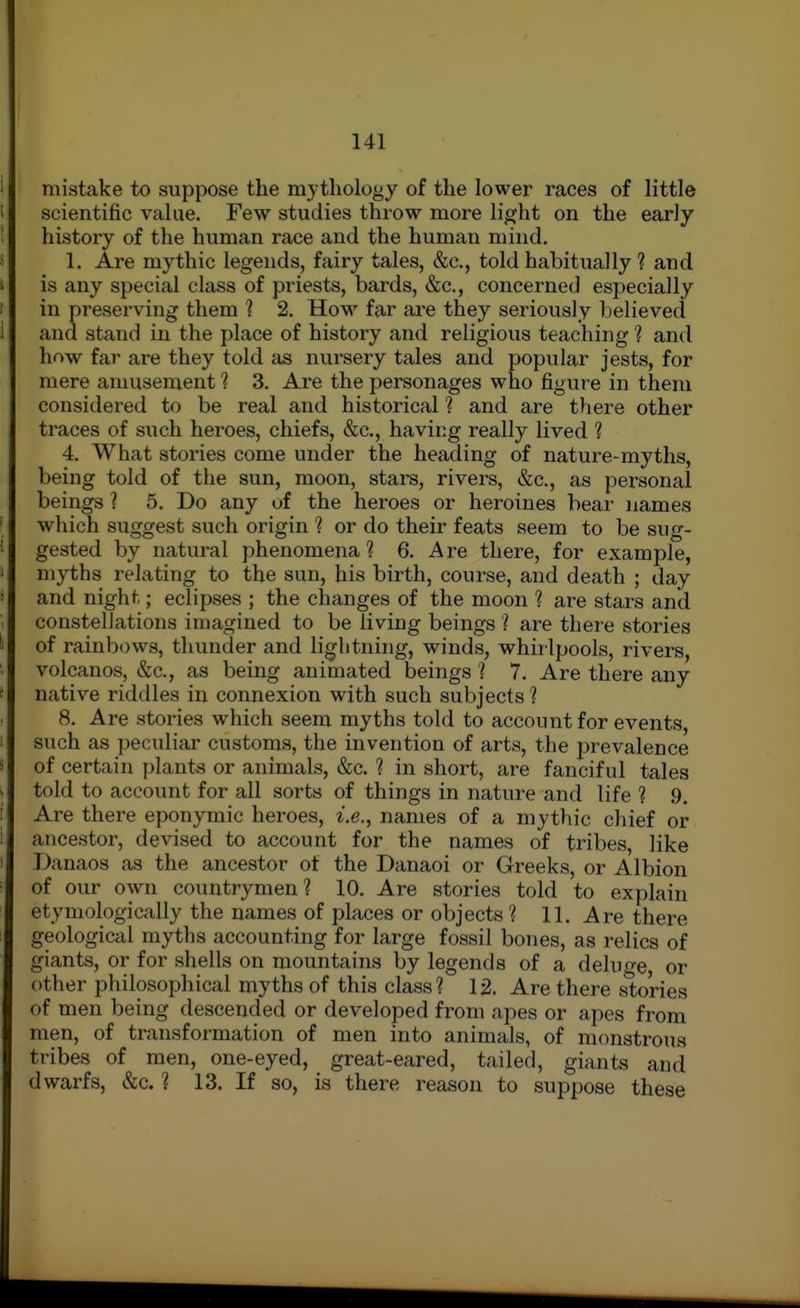 mistake to suppose the mythology of the lower races of little scientific value. Few studies throw more light on the early history of the human race and the human mind. 1. Are mythic legends, fairy tales, &c., told habitually ? and is any special class of priests, bards, &c., concerned especially in preserving them ? 2. How far are they seriously believed and stand in the place of history and religious teaching ? and how far are they told as nursery tales and popular jests, for mere amusement ? 3. Are the personages who figure in them considered to be real and historical ? and are there other traces of such heroes, chiefs, &c., having really lived ? 4. What stories come under the heading of nature-myths, being told of the sun, moon, stars, rivers, &c., as personal beings 1 5. Do any of the heroes or heroines bear names which suggest such origin ? or do their feats seem to be sug- gested by natural phenomena ? 6. A re there, for example, myths relating to the sun, his birth, course, and death ; day and night; eclipses ; the changes of the moon ? are stars and constellations imagined to be living beings ? are there stories of rainbows, thunder and lightning, winds, whirlpools, rivers, volcanos, &c., as being animated beings 1 7. Are there any native riddles in connexion with such subjects'? 8. Are stories which seem myths told to account for events, such as peculiar customs, the invention of arts, the prevalence of certain plants or animals, &c. ? in short, are fanciful tales told to account for all sorts of things in nature and life ? 9, Are there eponymic heroes, i.e., names of a mythic chief or ancestor, devised to account for the names of tribes, like Danaos as the ancestor of the Danaoi or Greeks, or Albion of our own countrymen? 10. Are stories told to explain etymologically the names of places or objects ? 11, Are there geological myths accounting for large fossil bones, as relics of giants, or for shells on mountains by legends of a deluge, or other philosophical myths of this class? 12. Are there stories of men being descended or developed from apes or apes from men, of transformation of men into animals, of monstrous tribes of men, one-eyed, great-eared, tailed, giants and dwarfs, &c. ? 13. If so, is there reason to suppose these