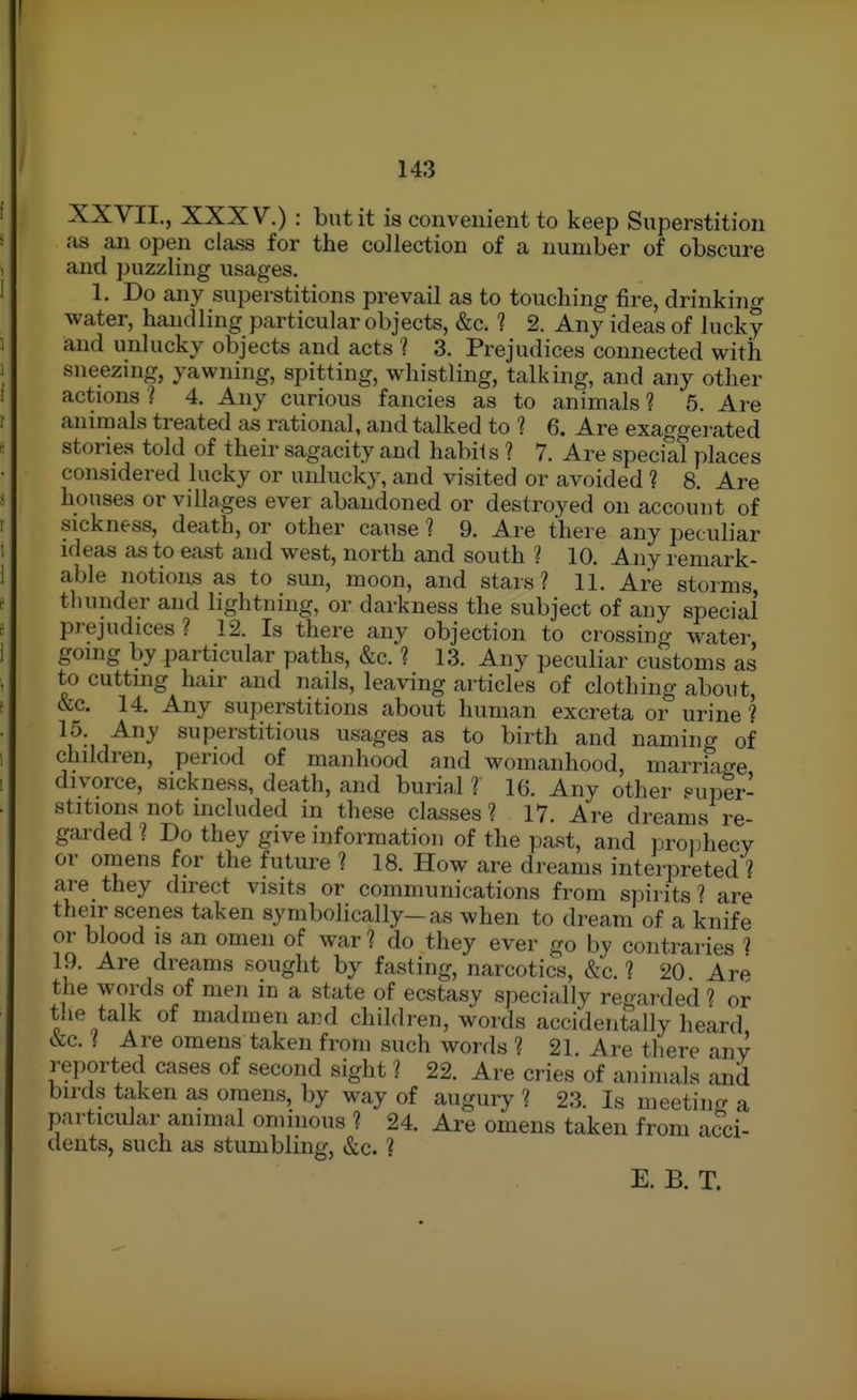 XXVII., XXXV.) : but it is convenient to keep Superstition as con open class for the collection of a number of obscure and puzzling usages. 1. Do any superstitions prevail as to touching fire, drinking water, handling particular objects, &c. ? 2. Any ideas of lucky and unlucky objects and acts 'I 3. Prejudices connected with sneezing, yawning, spitting, whistling, talking, and any other actions 1 4. Any curious fancies as to animals ? 5. Are animals treated as rational, and talked to '? 6. Are exaggerated stories told of their sagacity and habils 1 7. Are special places considered lucky or unlucky, and visited or avoided ? 8. Are houses or villages ever abandoned or destroyed on account of sickness, death, or other cause 1 9. Are there any peculiar ideas as to east and west, north and south ? 10. Any remark- able notions as to sun, moon, and stars? 11. Are storms thunder and lightning, or darkness the subject of any special prejudices ? 12. Is there any objection to crossing water going by particular paths, &c. ? 13. Any peculiar customs as to cutting hair and nails, leaving articles of clothing aboxit, &c. 14. Any superstitions about human excreta or urine ^ ^^^i^^ superstitious usages as to birth and naming of children, period of manhood and womanhood, marriacre divorce, sickness, death, and buriaJ ? 16. Any other super- stitions not included in these classes? 17. Are dreams re- garded ? Do they give information of the past, and proidiecy or onaens for the future ? 18. How are dreams interpreted ? are they direct visits or communications from spirits ? are their scenes taken symbolically-as when to dream of a knife or blood is an omen of war ? do they ever go by contraries ? 19. Are dreams sought by fasting, narcotics, &c. ? 20 Are the words of men in a state of ecstasy specially regarded ? or the talk of madmen ard children, words accidentally heard ^c. ( Are omens taken from such words ? 21. Are tliere any reported cases of second sight ? 22. Are cries of animals and birds taken as omens, by way of augury ? 23. Is meetiucr a particular animal ominous ? 24. Are omens taken from acci- dents, such as stumbling, &c. ? E. B. T.