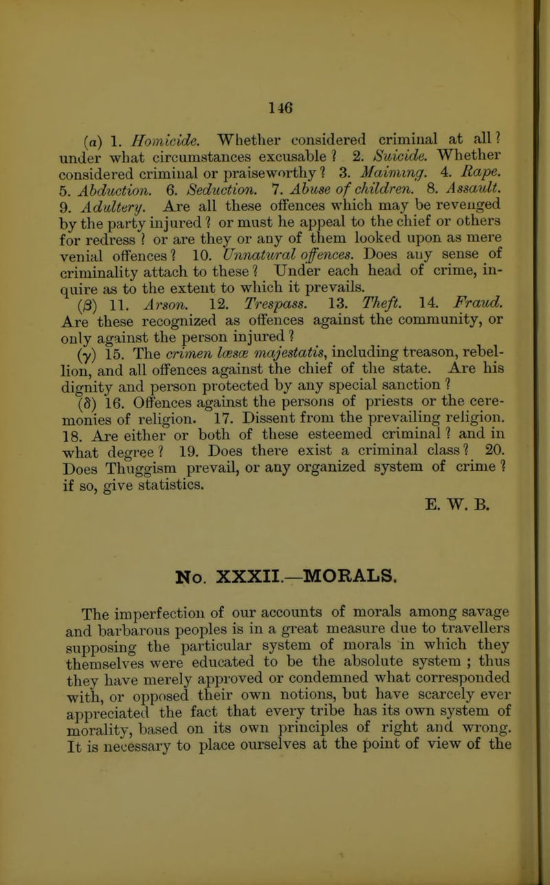 (a) 1. Homicide. Whether considered criminal at all? under what circumstances excusable ? 2. Suicide. Whether considered criminal or praiseworthy 1 3. Maimvig. 4. Rape. 6. Abduction. Q. Seduction. ^. Abuse of children. 8. Assatdt. 9. Adultery. Are all these offences which may be revenged by the party injured 1 or must he appeal to the chief or others for redress I or are they or any of them looked upon as mere venial offences'? 10. (Jiinatural offences. Does any sense of criminality attach to these ? Under each head of crime, in- quire as to the extent to which it prevails. l&) 11. Arso7i. 12. Trespass. 13. Theft. 14. Fraud. Are these recognized as offences against the community, or only against the person injured ? (y) 15. The crimen loesoe majestatis, including treason, rebel- lion, and all offences against the chief of the state. Are his dignity and person protected by any special sanction 1 (S) 16. Offences against the persons of priests or the cere- monies of religion. 17. Dissent from the prevailing religion. 18. Are either or both of these esteemed criminal? and in what degree ? 19. Does there exist a criminal class 1 20. Does Thuggism prevail, or any organized system of crime ? if so, give statistics. E. W. B. No. XXXII.—MORALS. The imperfection of our accounts of morals among savage and barbarous peoples is in a great measure due to travellers supposing the particular system of morals in which they themselves were educated to be the absolute system ; thus they have merely approved or condemned what corresponded with, or opposed their own notions, but have scarcely ever appreciated the fact that every tribe has its own system of morality, based on its own principles of right and wrong. It is necessary to place ourselves at the point of view of the
