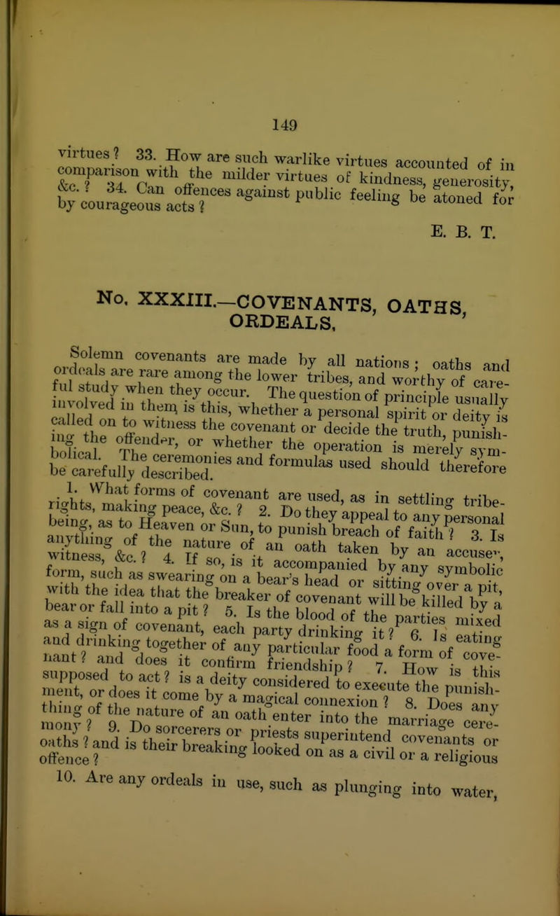 lomrrilon wit^'.T 'n ''^'''^ accounted of in companson with the milder virtue, of kindness, generosity, E. B. T. No, XXXIIL—COVENANTS, OATHS ORDEALS, ' Solemn covenants are made by all nations • oaths and o xhvaIs are rare among the lower tribes, and wo;thy of cart fill study when they occur. The question of principle usua Jv involved in then^ is this, whether i personal spirit oi de iv is S theVf? the covenant or^decide the^ruth punfsl nfi. ?,?^«^id.r, or whether the operation is mereWm i^Sfully'jleS'^^^'' ^^-^^ ^^erSe • ^-^^^^ covenant are used, as in settling fHK^ torm, such as swearino- on a bpar'« l,onri ^v. symooiic t.r.vu <-u • I .1 '<■ uears neaa or sitting over a nit w onfall't^t ''fp ? tr ' as a sign of cove„rut,- each part dri^kinV^uTla Zr^ nant ^ and does it confirm friend^hin ? 7 tj • • tiling of the nature of an oath enfpr ^nf.^ • ^ monv ? Q c^.. U'tui enter into the marriage cere- 10. Are any ordeals in use, such as plunging into water.