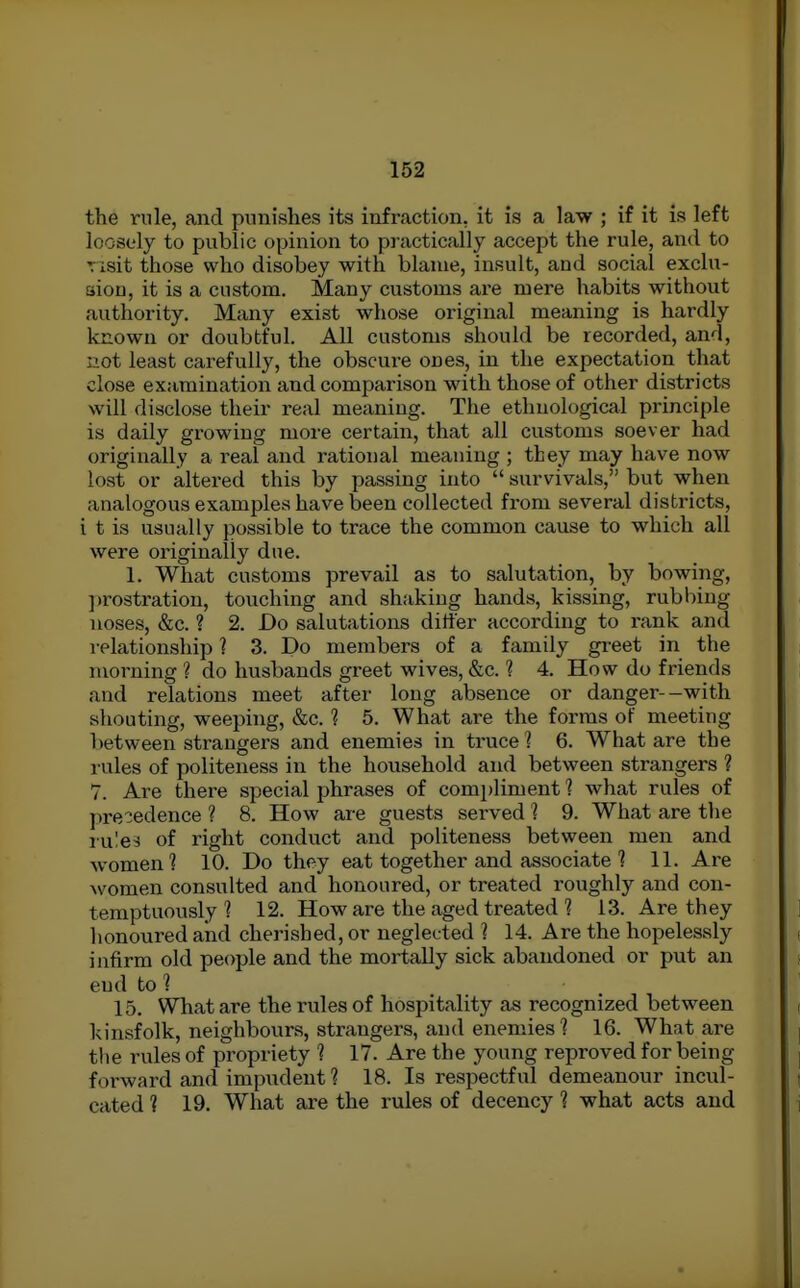 the rule, and punishes its infraction, it is a law ; if it is left loosely to public opinion to practically accept the rule, and to Tisit those who disobey with blame, insult, and social exclu- aion, it is a custom. Many customs are mere habits without authority. Many exist whose original meaning is hardly known or doubtful. All customs should be recorded, and, not least carefully, the obscure ones, in the expectation that close examination and comparison with those of other districts will disclose their real meaning. The ethnological principle is daily growing more certain, that all customs soever had originally a real and rational meaning ; they may have now lost or altered this by passing into  survivals, but when analogous examples have been collected from several districts, i t is usually possible to trace the common cause to which all were originally due. 1. What customs prevail as to salutation, by bowing, ])rostration, touching and shaking hands, kissing, rubbing noses, &c. ? 2. Do salutations differ according to rank and relationship ? 3. Do members of a family greet in the morning ? do husbands greet wives, &c. ? 4. How do friends and relations meet after long absence or danger--with shouting, weeping, &c. ? 5. What are the forms of meeting between strangers and enemies in truce ] 6. What are the rules of politeness in the household and between strangers ? 7. Are there special phrases of compliment 1 what rules of precedence ? 8. How are guests served 1 9. What are the rn'.ei of right conduct and politeness between men and women? 10. Do they eat together and associate ] 11. Are women consulted and honoured, or treated roughly and con- temptuously ? 12. How are the aged treated ? 13. Are they honoured and cherished, or neglected ] 14. Are the hopelessly infirm old people and the mortally sick abandoned or put an end to ? 15. WTiat are the rules of hospitality as recognized between kinsfolk, neighbours, strangers, and enemies? 16. What are the rules of propriety ? 17. Are the young reproved for being forward and impudent ? 18. Is respectful demeanour incul- cated ? 19. What are the rules of decency ? what acts and