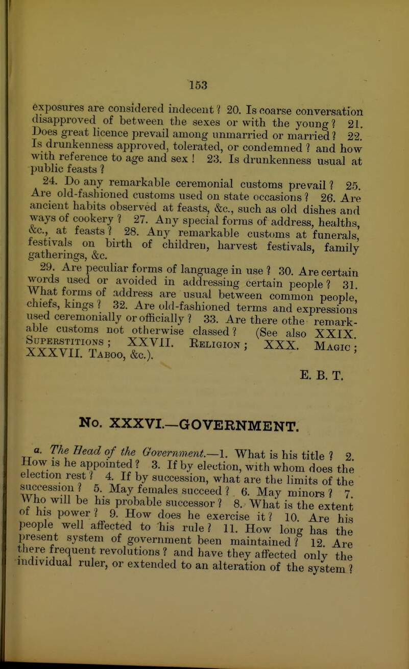 exposures are considered indecent V 20. Is coarse conversation disapproved of between the sexes or with the young? 21. Does great licence prevail among unmarried or married ? 22. Is drunkenness approved, tolerated, or condemned ? and how with reference to age and sex ! 23. Is drunkenness usual at public feasts 1 24. Do any remarkable ceremonial customs prevail 1 25. Are old-fashioned customs used on state occasions ? 26 Are ancient habits observed at feasts, &c., such as old dishes and ways of cookery ? 27. Any special forms of address, healths, cVc, at feasts ? 28. Any remarkable customs at funerals festivals on birth of children, harvest festivals, familv gatherings, &c. 29. Are peculiar forms of language in use ? 30. Are certain wu f^*^^ avoided in addressing certain people? 31 VVhat forms of address are usual between common people chiefs, kings ? 32. Are old-fashioned terms and expressions used ceremonially or officially ? 33. Are there othe remark- able customs not otherwise classed? (See also XXIX buPBRSTiTKms; XXVII. Eeliqion; XXX. Magic! AXXVII. Taboo, &c.). E. B. T. No. XXXVI.—GOVERNMENT. a. The Head of the Government—I. What is his title ? 2 How IS he appointed ? 3. If by election, with whom does the election rest I 4. If by succession, what are the limits of the succession? 5. May females succeed ? 6. May minors ? 7 Who will be his probable successor ? 8. What is the extent ot his power ? 9. How does he exercise it ? 10 Are his people well affected to his rule? 11. How long has the present system of government been maintained ? 12 Are there frequent revolutions ? and have they affected only the individual ruler, or extended to an alteration of the system i