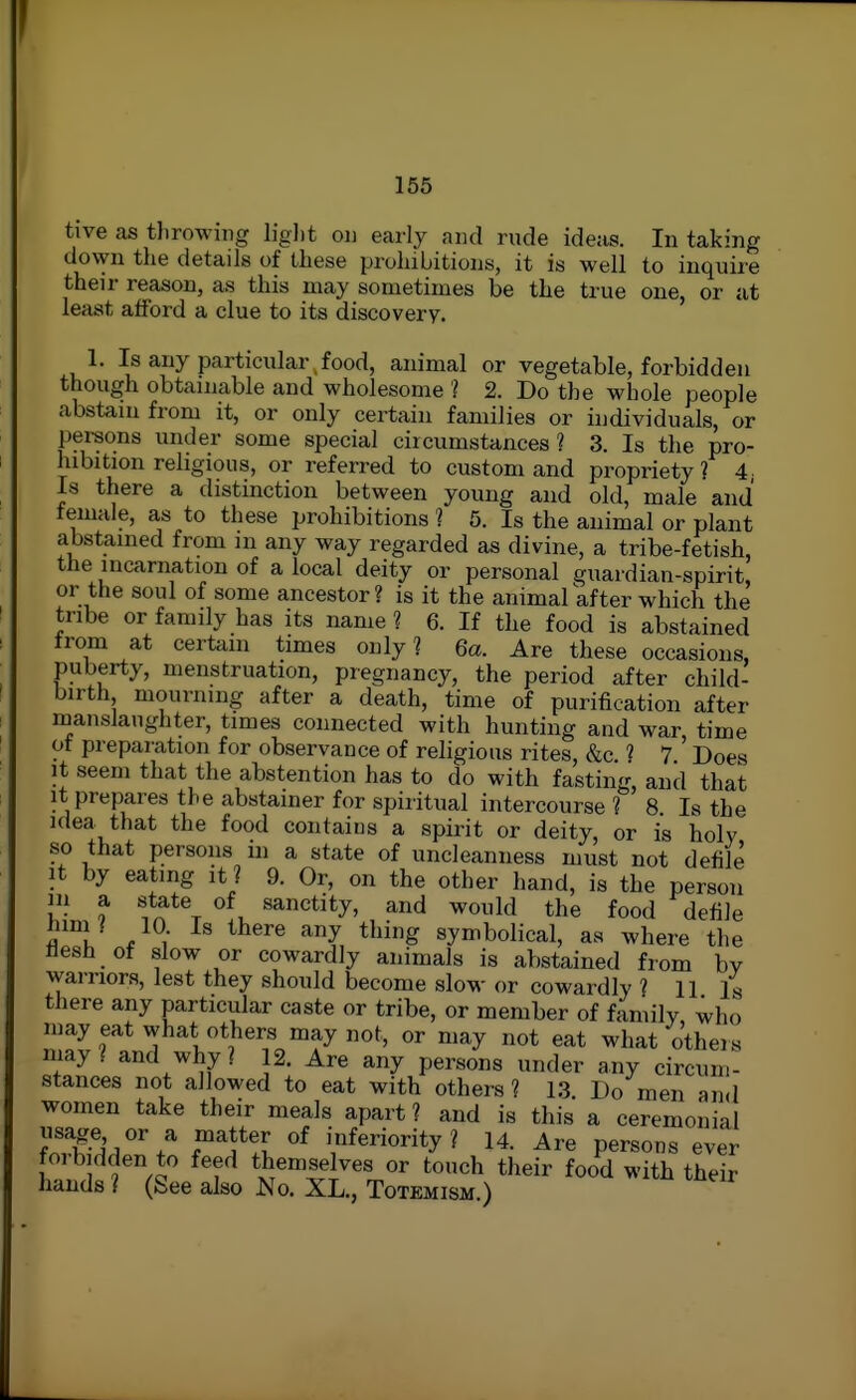 tive as tlirowiiig liglit on early and rude ideas. In taking down the details of these prohibitions, it is well to inquire their reason, as this may sometimes be the true one, or at least afford a clue to its discovery. 1. Is any particular , food, animal or vegetable, forbidden though obtainable and wholesome ? 2. Do the whole people abstain from it, or only certain families or individuals, or persons under some special circumstances? 3. Is the pro- hibition religious, or referred to custom and propriety? 4 Is there a distinction between young and old, male and temale, as to these prohibitions ? 5. Is the animal or plant abstained from m any way regarded as divine, a tribe-fetish, the incarnation of a local deity or personal guardian-spirit, or the soul of some ancestor? is it the animal after which the tribe or family has its name ? 6. If the food is abstained trom at certain times only? 6a. Are these occasions, puberty, menstruation, pregnancy, the period after child- birth mourning after a death, time of purification after manslaughter, times connected with hunting and war time of preparation for observance of religious rites, &c ? 7 ' Does It seem that the abstention has to do with fasting, and that It prepares the abstainer for spiritual intercourse ? 8 Is the idea that the food contains a spirit or deity, or is holy so that persons m a state of uncleanness must not defile It by eating it ? 9. Or, on the other hand, is the person in a state of sanctity, and would the food defile iuni I 10 Is there any thing symbolical, as where the flesh of slow or cowardly animals is abstained from by warriors, lest they should become slow or cowardly ? 11 is there any particular caste or tribe, or member of family who may eat what others may not, or may not eat what others may? and why ? 12. Are any persons under any circum- stances not allowed to eat with others ? 1,3 Do men and women take their meals apart ? and is this a ceremonial usage or a matter of inferiority? 14. Are persons ever fo, bidden to feed themselves or touch their food with their hands ? (See also No. XL., Totemism.)