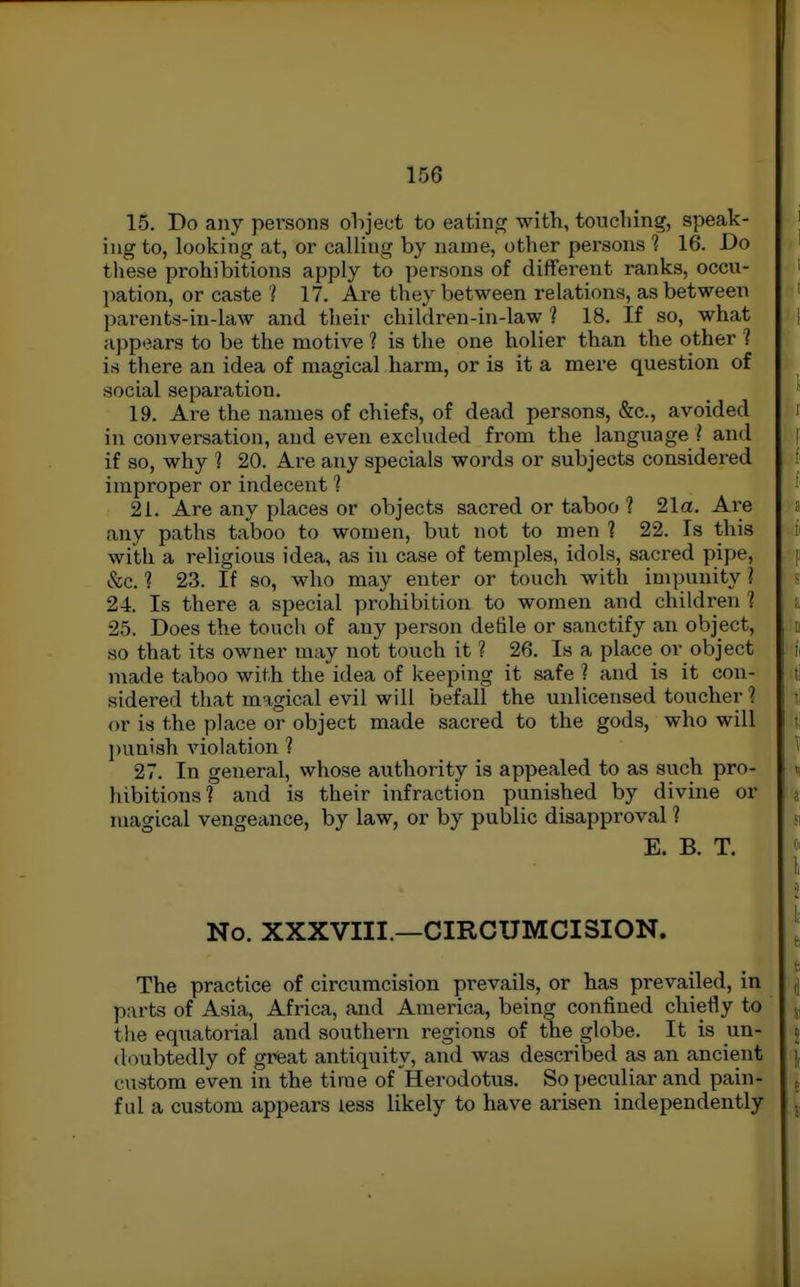 15. Do any persons object to eating with, toncliing, speak- ing to, looking at, or calling by name, other persons 1 16. Do these prohibitions apply to persons of different ranks, occu- l)ation, or caste ? 17. Are they between relations, as between parenfcs-in-law and their children-in-law ? 18. If so, what appears to be the motive ? is the one holier than the other ? is there an idea of magical harm, or is it a mere question of social separation. 19. Are the names of chiefs, of dead persons, &c., avoided in conversation, and even excluded from the language ? and if so, why ? 20. Are any specials words or subjects considered improper or indecent 1 21. Are any places or objects sacred or taboo ? 21a. Are any paths taboo to women, but not to men 1 22. Is this with a religious idea, as in case of temples, idols, sacred pipe, &c. 1 23. If so, who may enter or touch with impunity ? 24. Is there a special prohibition to women and children '( 25. Does the touch of any person defile or sanctify an object, so that its owner may not touch it ? 26. Is a place or object made taboo with the idea of keeping it safe ? and is it con- sidered that magical evil will befall the unlicensed toucher 1 or is the place or object made sacred to the gods, who will punish violation 1 27. In general, whose authority is appealed to as svich pro- hibitions? and is their infraction punished by divine or magical vengeance, by law, or by public disapproval ? E. B. T. No. XXXVIII.—CIRCUMCISION. The practice of circumcision prevails, or has prevailed, in parts of Asia, Africa, and America, being confined chiefly to the equatorial and southern regions of the globe. It is un- doubtedly of great antiquity, and was described as an ancient custom even in the time of Herodotus. So peculiar and pain- ful a custom appears less likely to have arisen independently