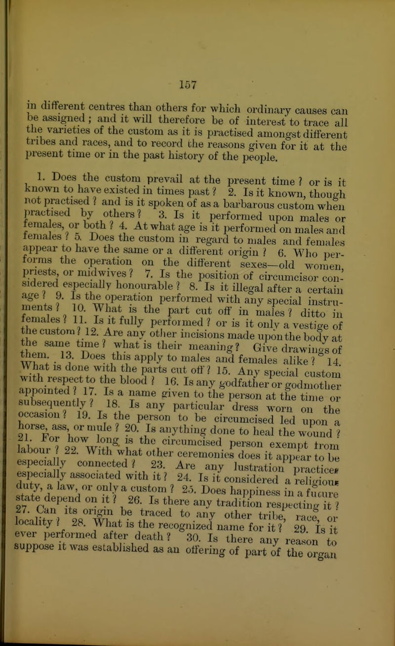 111 different centres than others for wliich ordinary causes can be assigned ; and it will therefore be of interest to trace all the varieties of the custom as it is practised amongst different tribes and races, and to record the reasons given for it at the present time or in the past history of the people. 1. Does the custom prevail at the present time ? or is it known to have existed in times past ? 2. Is it known, though not practised l and is it spoken of as a barbarous custom when practised by others? 3. Is it performed upon males or fema es, or both ? 4 At what age is it performed on males and ieniales / 5. Does the custom in regard to males and females appear to have the same or a different origin ? 6 Who Dei- forms the operation on the different sexes-old women priests or midwives? 7. Is the position of circumcisor con- sidered especially honourable ? 8. Is it iUegal after a certain age I 9. Is the operation performed with any special instru- ments ? 0. What the part cut off in males ? ditto in females? 11 Is it fully performed? oris it only a vestige of the custom ? 12. Are any other incisions made upon the body at t T J^-^^ '^^'g • ^i^e drawing^ of them 13. Does this apply to males and females alike ? 14 What IS done with the parts cut off? 15. Any special custom •ulSinSf 1 ? '  ' fe-tfatLi4r g^lmX appointed ? 17. Is a name eiven to the person at the time or subsequently ? 18^ Is any particular dress worn on the occasion? 19. Is the person to be circumcised led upon a horse ass or mule ? 20. Is anything done to heal the wound ] labour'? Person exempt from labour ? 22. With what other ceremonies does it appear to be especia y connected? 23. Are any lustration practice, especial y associated with it ? 24. Is it'^considered a?eS duty, a law or only a custom ? 25. Does happiness in a f u u^e state depend on it ? 26. Is there any tradition respecU g i ' 27. Can its ongm be traced to any other tribe racf r.; locality ? 28. What is the recognized name for ?' 29 is it ever performed after death? so. Is there any reason to suppose It was established as an offering of part of the or<.au