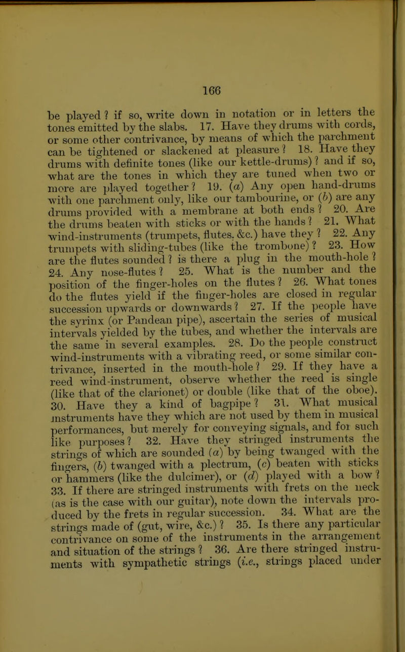 be played ? if so, write dowu in noUtion or in letters the tones emitted by the slabs. 17. Have they drums with cords, or some other contrivance, by means of which the parchment can be tightened or slackened at pleasure ? 18. Have they drums with definite tones (like our kettle-drums) ? and if so, what are the tones in which they are tuned when two or more are played together? 19. (a) Any open hand-drums with one parchment only, like our tambourine, or (b) are any drums provided with a membrane at both ends 1 20. Are the drums beaten with sticks or with the hands 1 21. What wind-instruments (trumpets, flutes. &c.) have they 1 22. Any trumpets with sliding-tubes (like the trombone) ? 23. How are the flutes sounded 1 is there a plug in the mouth-hole ? 24. Any nose-flutes? 25. What is the number and the position of the finger-holes on the flutes ? 26. What tones do the flutes yield if the finger-holes are closed in regular succession upwards or downwards 1 27. If the people have the syrinx (or Pandean pipe), ascertain the series of musical intervals yielded by the tubes, and whether the intervals are the same in several examples. 28. Do the people construct wind-instruments with a vibrating reed, or some similar con- trivance, inserted in the mouth-hole? 29. If they have a reed wind-instrument, observe whether the reed is single (like that of the clarionet) or double (like that of the oboe). 30. Have they a kind of bagpipe? 31. What musical mstruments have they which are not used by them in musical performances, but merely for conveying signals, and for such like purposes? 32. Have they stringed instruments the strings of which are sounded (a) by being twanged with the fiiif^ers, (6) twanged with a plectrum, (c) beaten with sticks or hammers (like the dulcimer), or (d) played with a bow? 33, If there are stringed instruments with frets on the neck (as is the case with our guitar), note down the intervals pro- duced by the frets in regular succession. 34. What are the strings made of (gut, wire, &c.) ? 35. Is there any particular contrivance on some of the instruments in the arrangement and situation of the strings ? 36. Are there stringed instru- ments with sympathetic strings {i.e., strings placed under