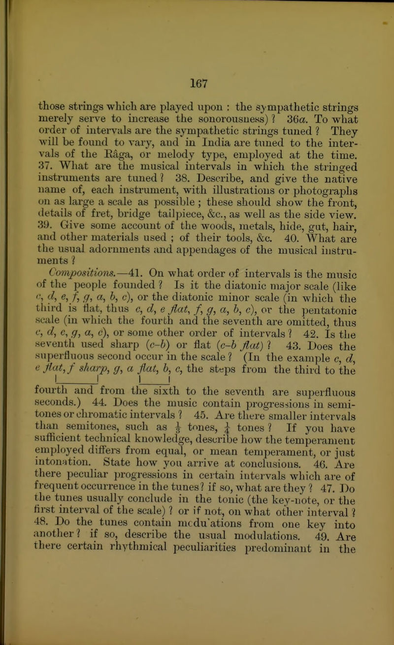 those strings which are played upon : the sympathetic strings merely serve to increase the sonorousness) 1 36a. To what order of intervals are the sympathetic strings tuned ? They will be found to vary, and in India are tuned to the inter- vals of the Ettga, or melody type, employed at the time. 37. What ai-e the musical intervals in which the stringed instruments are tuned ? 38. Describe, and give the native name of, each instrument, with illustrations or photographs on as lai'ge a scale as possible ; these should show the front, iletails of fret, bridge tailpiece, &c., as well as the side view. 39. Give some account of the woods, metals, hide, gut, hair, and other materials used ; of their tools, &c. 40. What are the usual adornments and appendages of the musical instru- ments ? Compositions.—41. On what order of intervals is the music of the people founded ? Is it the diatonic major scale (like ^5/) <7> ^) ^ c), or the diatonic minor scale (in which tlie third is fiat, thus c, d, e fiat, /, a, 6, c), or the pentatonic scale (in which the fourth and the seventh are omitted, thus c, d, c, q, a, c), or some other order of intervals % 42. Is the seventh used sharp {c-h) or flat (c-6 fiat) ? 43. Does the superfluous second occur in the scale ? (In the example c, c^, e fiat,/ sharp, g, a fiat, b, c, the steps from the third to the I \ ! ! fourth and from the sixth to the seventh are superfluous seconds.) 44. Does the music contain progi^essions in semi- tones or chromatic intervals 1 45. Are tliere smaller intervals than semitones, such as \ tones, | tones 1 If you have sutticient technical knowledge, describe how the temperament employed differs from equal, or mean temperament, or just intonation. State how you arrive at conclusions. 46. Are there peculiar jjrogressious in certain intervals which are of frequent occurrence in the tunes? if so, what are they ? 47. Do the tunes usually conclude in the tonic (the key-note, or the first interval of the scale) ? or if not, on what other interval'] 48. Do the tunes contain mtduations from one key into another? if so, describe the usual modulations. 49. Are there certain rhythmical peculiarities predonnnant in the