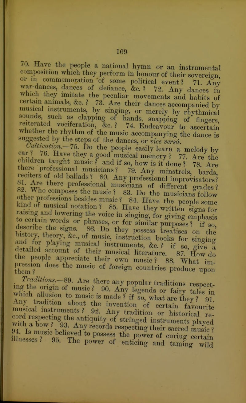1G9 /O. Have the people a national hymn or an instrumental composition which they perform in honour of their sovereian or in commemoration of some political event? 71 Any war-dances, dances of deiiance, &c. ? 72. Any dances in M'hich they mutate the peculiar movements and habits of certain animals, &c. ? 73. Are their dances accompanied by musical instruments, by singing, or merely by rhythmical sounds such as clapping of hands, snapping of fingers reiterated vociferation, &c. ? 74. Endeavour to ascertain whether the rhythm of the music accompanying the dance is suggested by the steps of the dances, or itce ve?-td. ^f^^^t^on.~n Do the people easily learn a melody by eai ^ /6. Have they a good musical memory ^{ 77 Are the children taught music ? and if so, how is it done 1 78 Are there professional musicians? 79. Any minstrels liard^ reciters of old ballads ? 80. Any professinal Impt;^^^^^^^^^^ 89 Wl! professional musicians of different grades? 82 Who composes the music? 83. Do the musicians follow o her professions besides music? 84. Have the people somT kind of musical notation ? 85. Have they written signs for raising and lowering the voice in singing, for giving emphasis to cer ain words or phrases, or for similar pJrposfs? ^^ ^ fsTo v'tieor^T- f' '^'^ ^^^'^-^ the ustoiy, theory, &c., of music, instruction books for singino- - ud for p'aying musical instruments, &c. ? if so give t <letailed account of their musical literature. 87 How do the people appreciate their own music? 88 What im predion does the music of foreign countries produce u^on J'^^^i^om-~Sd. Are there any popular traditions respect- ^g the origin of music? 90. Any legends or fairy taks in which allusion to music is made ? if what are they 91 Anv_ tradition about the invention of certain favourite musical instruments ? 92. Any tradition or histmS re wittXw5%fA'*^^'*^/' ^'^'^^^^ instruments pll/ed with a bow ( 9.3. Any records respecting their sacred music f I nesLsTV/'tT' P^^. T^ower of cuHug SI illne..e. ? 9o. The power of enticing and tamfng wild