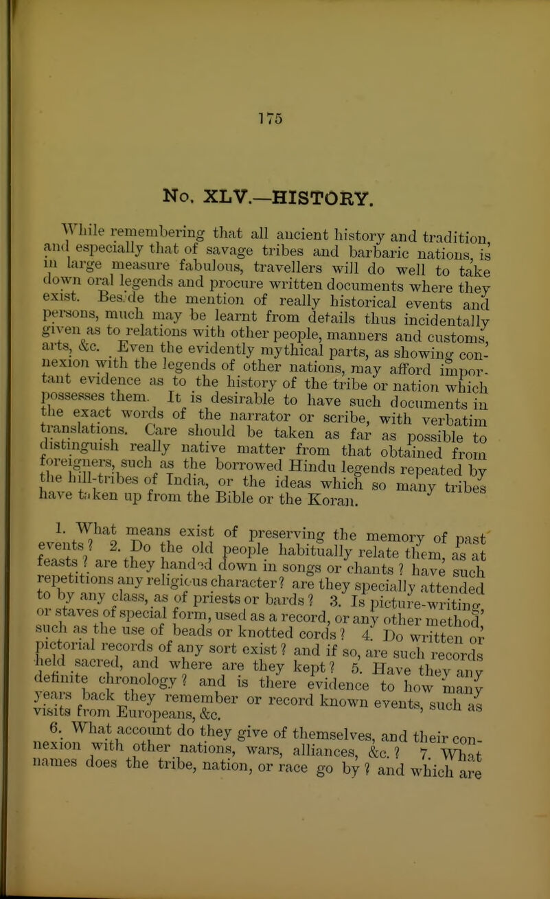 No. XL v.—HISTORY. Wliile remembering that all aucient history and tradition an. especially that of savage tribes and barbaric nations is in large measure fabulous, travellers will do well to take down oral legends and procure written documents where they exist. Bes.de the mention of really historical events and persons, much may be learnt from details thus incidentally given as to relations with other people, manners and customs arts, &c. _ Even the evidently mythical parts, as showing con- nexion with the legends of other nations, may afford impor- tant evidence as to the history of the tribe or nation which possesses them It is desirable to have such documents in tlie exact words of the narrator or scribe, with verbatim translations. Care should be taken as far as possible to distmgiush really native matter from that obtained from foreigrners such as the borrowed Hindu legends repeated by the hill-tnbes of India, or the ideas which so many tribes have t:.ken up from the Bible or the Koran. ^- ^^^'^^ exist of preserving the memory of nast events ? 2. Do the old people habitually relate them a^s at feasts j are they hand.d (Town in songs or chants ? hive sucfh repetitions any religious character? are they specially attended to by any class, as of priests or bards ? 3. Is pictu?e-wriSi<? or staves of special form, used as a record, or any other method such as the use of beads or knotted cords 1 4 Do wHtten pictorial records of any sort exist? and if so, are such reoovZ held sacred, and where are they kept? 5 Have thev inv dehnite chronology? and is tliere evidence to how ^la J years back they remember or record known events such «^ visits from Europeans, &c. eveuis, sucli as 6. What account do they give of themselves, and their con nexion with other nations, wars, alliances, &c ? 7 m; names does the tribe, nation, or race go by? and which are