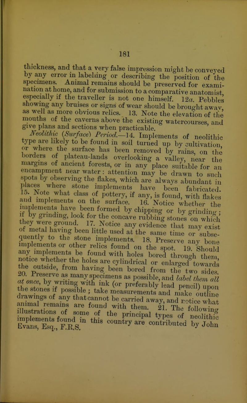 thickness, and that a very false impression might be conveyed by a,ny error m labehing or describing the position of the specimens. Animal remains should be preserved for exami- nation at home, and for submission to a comparative anatomist especially if the traveUer is not one himself. 12a Pebbles showing any bruises or signs of wear should be brought awav as well as more obvious relics. 13. Note the elevation of the mouths of the caverns above the existing watercourses, and give plans and sections when practicable. Neolithic {Surface-) Period.—Implements of neolithic type are likely to be found in soil turned up by cultivation or where the surface has been removed by rains, on the borders of plateau-lands overlooking a valley, near the margins of ancient forests, or in any place suitable for an encampment near water : attention may be drawn to such spots by observing the flakes, which are always abundant i places where stone implements have been fabricated. D. iNote what class of pottery, if any, is found, with flakes and implements on the surface. 16. Notice ^^hether the implements have been formed by chipping or by grinding by grinding, look for the concave rubbing stone^s on which they were ground 17. Notice any evidence that may exist o ientt toT? ^t'' ''''''Lb e quently to the stone implements. 18. Preserve any bon» implements or other relics found on the spot. 19 Should any implements be found with holes bored thiwdi tl^ni notice whether the holes are cylindrical or enlarged towanls the outside, from having been bored from th? two Ifdes 20. Preserve asmany specimens as possible, and label themTll at once, by writing with ink (or prkrably^ead ^^^^^^ the stones ,f possible ; take mea.^^trements and mS ou Hne drawings of any that cannot be carried away, and r^Le what animal remains are found with them. 2 . The followW Illustrations of some of the principal tvpes of neoS!