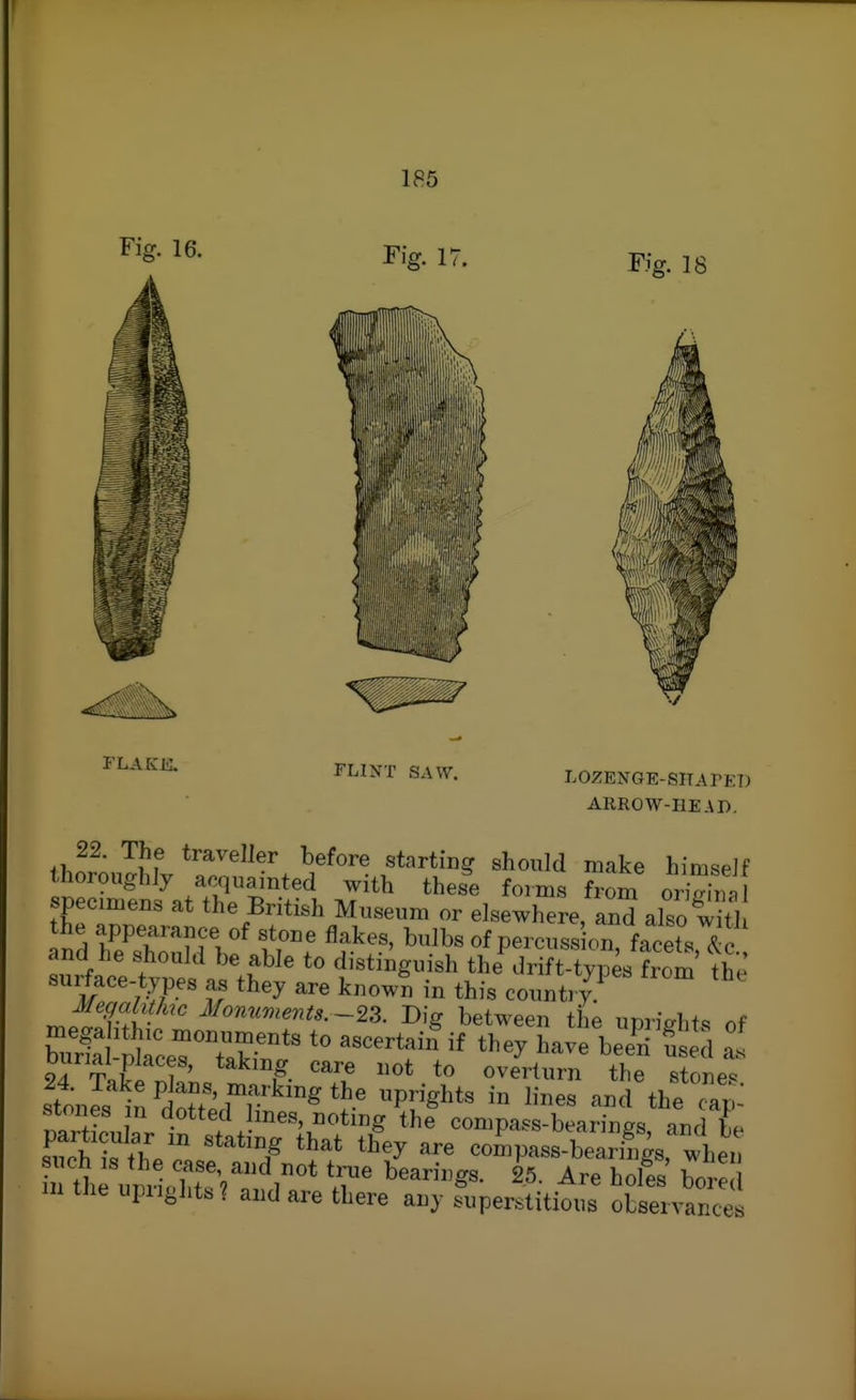 Fig. 16. Fig. 17. Fig. 18 FLAKK FLINT SAW. LOZENGE-SHArET) ARROW-HEAD. IhoL^Mv ? make himseJf thoroughJy acquainted with these forms from oriVinal specimens at the British Museum or elsewhere, and also witJ the appearance of stone flakes, bulbs of percuss on, facet.Tlc and he should be able to distinguish the .Irift-typesIrom the surface-types as they are known in this country ' ^^onumenU.~^Z. Dig between the uprights of burl SrceTTr'*' ^^-^^ a. ar-rifi ? ' T- '^'''■^ overturn the stones stonJsl^dSdT^'^P^S^^*^ '-^^ the cip: mrttnL ^.«tt^;l ine-^ Dotmg the compass-bearings, and be sS S^fh.? '^^y compass-bearings, when mtheupiioht«? and are there any superstitious observances