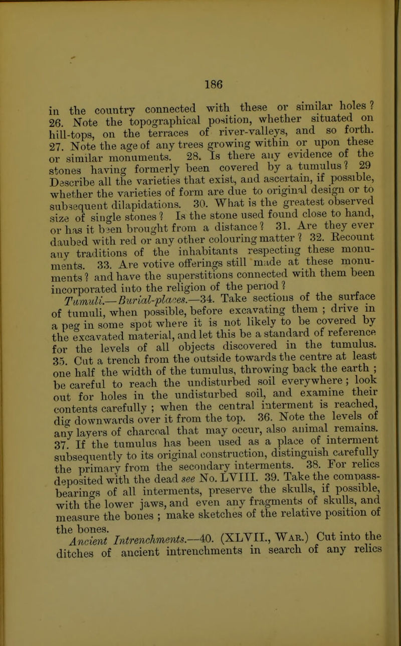 in the country connected with these or similar holes? 26 Note the topographical position, whether situated on hill-tops, on the terraces of river-valleys, and so forth. 27 Note the age of any trees growing witbm or upon these or similar monuments. 28. Is there any evidence of the stones having formerly been covered by a tumulus l 29 Describe all the varieties that exist, and ascertain, if possible, whether the varieties of form are due to original design or to subsequent dilapidations. 30. What is the greatest observed .size of sino-le stones ? Is the stone used found close to hand, or has it h°en brought from a distance? 31. Are they ever daubed with red or any other colouring matter ? 32. Recount any traditions of the inhabitants respecting these monu- ments. 33. Are votive offerings still made at these monu- ments ? and have the superstitions connected with them been incorporated into the religion of the period ? TlmidL—Burial-places.—-U. Take sections of the surface of tumuli, when possible, before excavating them ; drive in a peg in some spot where it is not likely to be covered by the excavated material, and let this be a standard of reference for the levels of all objects discovered m the tumulus. 35 Cut a trench from the outside towards the centre at least one half the width of the tumulus, throwing back the earth ; be careful to reach the undisturbed soil everywhere; look out for holes in the undisturbed soil, and examine their contents carefully ; when the central interment is reached dicr downwards over it from the top. 36. Note the levels ot any layers of charcoal that may occur, also animal remains. 37 If the tumulus has been used as a place of interment subsequently to its original construction, distinguish carefully the primary from the secondary interments. 38. For rehcs d.^posited with the dead see No. LVIII. 39. Take the compass- bearincrs of all interments, preserve the skulls, if possible, with the lower jaws, and even any fragments of skulls, and measure the bones ; make sketches of the relative position of ^^^^Andmt Intrenchments.—m. (XLYII., War.) Cut into the ditches of ancient intrenchments in search of any relics