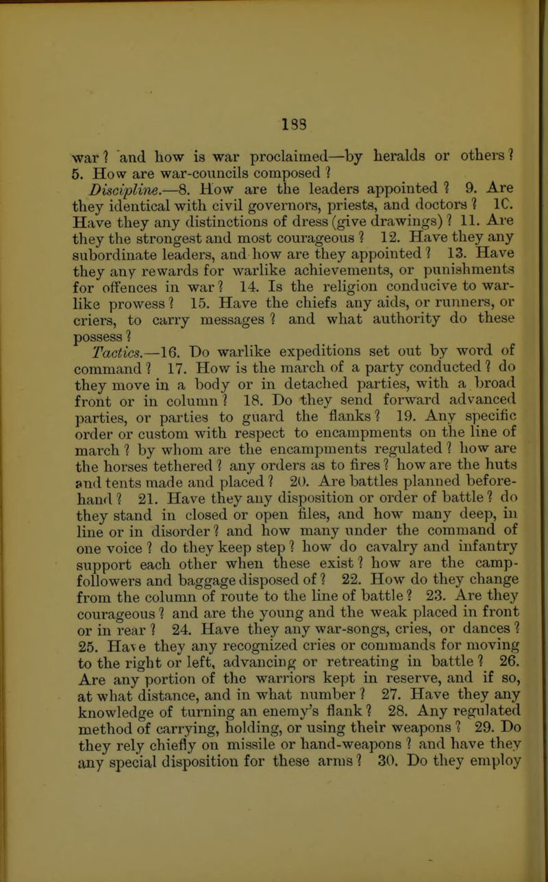 183 war 1 and how is war proclaimed—by heralds or others ? 5. How are war-councils composed ] Discipline.—8. How are the leaders appointed % 9. Are they identical with civil governors, priests, and doctors ? IC. Have they any distinctions of dress (give drawings) ? 11. Are they the strongest and most courageous 1 12. Have they any subordinate leaders, and how are they appointed ? 13. Have they any rewards for warlike achievements, or punishments for offences in war ? 14. Is the religion conducive to war- like prowess 1 15. Have the chiefs any aids, or runners, or criers, to carry messages 1 and what authority do these possess 1 Tactics.—16. Do warlike expeditions set out by word of command 1 17. How is the march of a party conducted ? do they move in a body or in detached parties, with a broad front or in column ? 18. Do they send forward advanced parties, or parties to guard the flanks? 19. Any specific order or custom with respect to encampments on the line of march ? by wliom are the encampments regulated ? how are the horses tethered 1 any orders as to fires 1 how are the huts and tents made and placed ? 20. Are battles planned before- hand 1 21. Have they any disposition or order of battle ? do they stand in closed or open files, and how many deep, in line or in disorder 1 and how many under the command of one voice % do they keep step 1 how do cavalry and infantry support each other when these exist 1 how are the camp- followers and baggage disposed of 1 22. How do they change from the column of route to the line of battle ? 23. Are they courageous 1 and are the young and the weak placed in front or in rear ? 24. Have they any war-songs, cries, or dances 1 25. Hav e they any recognized cries or commands for moving to the right or left, advancing or retreating in battle 1 26. Are any portion of the warriors kept in reserve, and if so, at what distance, and in what number ? 27. Have they any knowledge of turning an enemy's flank ? 28. Any regulated method of carrying, holding, or using their weapons s 29. Do they rely chiefly on missile or hand-weapons ? and have they any special disposition for these arms 1 30. Do they employ