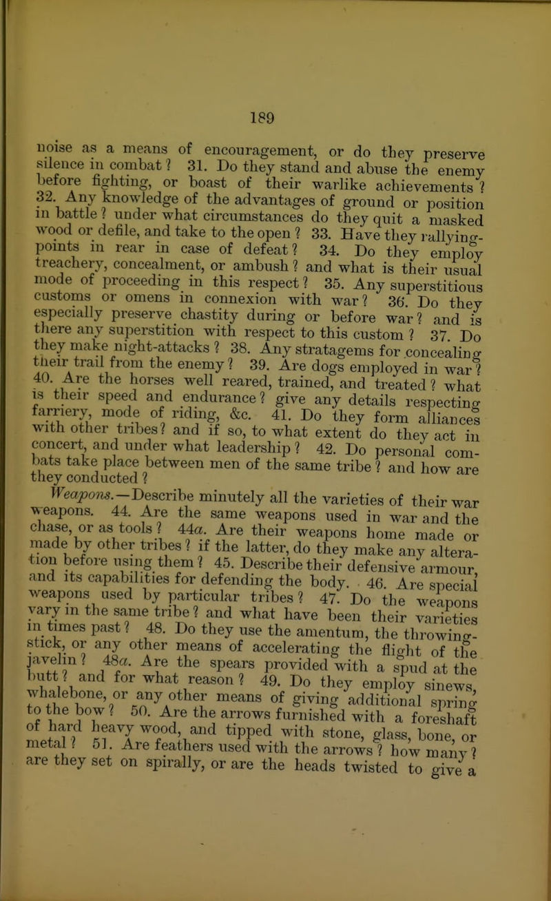Hoise as a means of encouragement, or do they presei-ve silence in combat 1 31. Do they stand and abuse the enemy before fighting, or boast of their warlike achievements ? 32 Any knowledge of the advantages of ground or position in battle ? under what circumstances do they quit a masked wood or defile, and take to the open ? 33. Have they l allyincr- pomts m rear in case of defeat? 34. Do they employ treachery, concealment, or ambush? and what is their usual mode of proceeding in this respect ? 35. Any superstitious customs or omens m connexion with war? 36. Do they especially preserve chastity during or before war'? and i there any superstition with respect to this custom 1 37 Do they make night-attacks ? 38. Any stratagems for concealinff tlieir trail from the enemy ? 39. Are dogs employed in war ? 40. Are the horses well reared, trained, and treated 1 what IS their speed and endurance? give any details respecting farriery mode of ridmg &c. 41. Do they form alliance! with other tribes? and if so, to what extent do they act in concert and under what leadership ? 42. Do personal com- bats take place between men of the same tribe ? and how are they conducted ? Weapom.--Descrihe minutely all the yarieties of their war weapons. 44. Are the same weapons used in war and the chase, or as tools ? 44a. Are their weapons home made or made by other tribes ? if the latter, do they make any altera- tion before using them? 45. Describe their defensive armour and its capabilities for defending the body. • 46 Are special weapons used by particular tribes ? 47. Do the weanons vary m the same tribe? and what have been their yarieties in times past? 48. Do they use the amentum, the throwin?- stick, or any other means of accelerating the flight of the javelin? 48a. Are the spears provided with a spud at the butt ? and for what reason ? 49. Do they empby sinews whalebone, or any other means of giving additional spring to the bow ? 50. Are the arrows furnished with a foreshaft of hard heavy wood, and tipped with stone, glass bone or metal ? 51. Are feathers used with the arrowsl Tow many' are they set on spirally, or are the heads twisted to give a