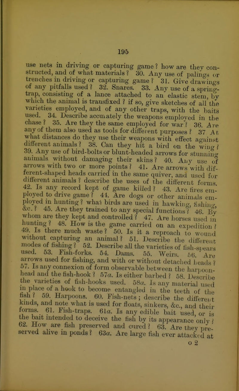 use nets in driving or capturing game ? how are they con- structed, and of what materials ? 30. Any use of palu'io-s i,r trenches in driving or capturing game ? 31. Give drawinf^.s of any pitfalls used ? 32. Snares. 33. Any use of a spriup-- trap, consisting of a lance attached to an elastic stem, by which the animal is transfixed ? if so, give sketches of all'the varieties employed, and of any other traps, with the baits used. 34. Describe accuiately the weapons emploved in the chcise ? 35. Are they the same employed for war36. Are any of them also used as tools for dilfei ent purposes ? 37 A t what distances do they use their weapons with effect again.qt different animals ? 38. Can they hit a bird on the win^ ^ 39. Any use of bird-bolts or blunt-headed arrows for stunnincr animals without damaging their skins? 40. Any use of arrows with two or more points? 41. Are arrows with dif- ferent-shaped heads carried in the same quiver, and used for different animals ? describe the uses of the different forms 42. Is any record kept of game killed ? 43. Are fires em- p oyed to drive game? 41 Are dogs or other animals em- ployed m hunting? whai birds are used in hawking, l-ishiu-r &c. ? 45. Are they trained to any special functions i 46 By whom are they kept and controlled ? 47. Are horses used ni hunting ? 48. How is the game carried on an expedition i 49. Is there much waste ? 50. Is it a reproach to wouncl without capturing an animal? 51. Describe the different modes of fishing ? 52. Describe all the varieties of fish-st.ears used. 53. Fish-forks. 54. Dams. 55. Weirs. 56 Are arrows used for fishing, and with or without detached heatis ? 5/ . Is any connexion of form observable between the hari,oon head and the fish-hook ? 57a. Is either barbed ? 58 Describe the varieties of fi.sh-hooks used. 58a. Is any material used in p ace of a hook to become entangled in the teeth of the fish? 59 Harpoons. 60. Fish-nets; describe the different kinds, and note what is used for floats, sinkers, &c., and theii' fornas. 61. Fish-traps. 6ia. Is any edible bait used, or is the bait intended to deceive the fish by its appearance only 62. How are fish preserved and cured? 63. Are they pre* served ahve in ponds ? 63a. Are large fish ever attackc d at o 2