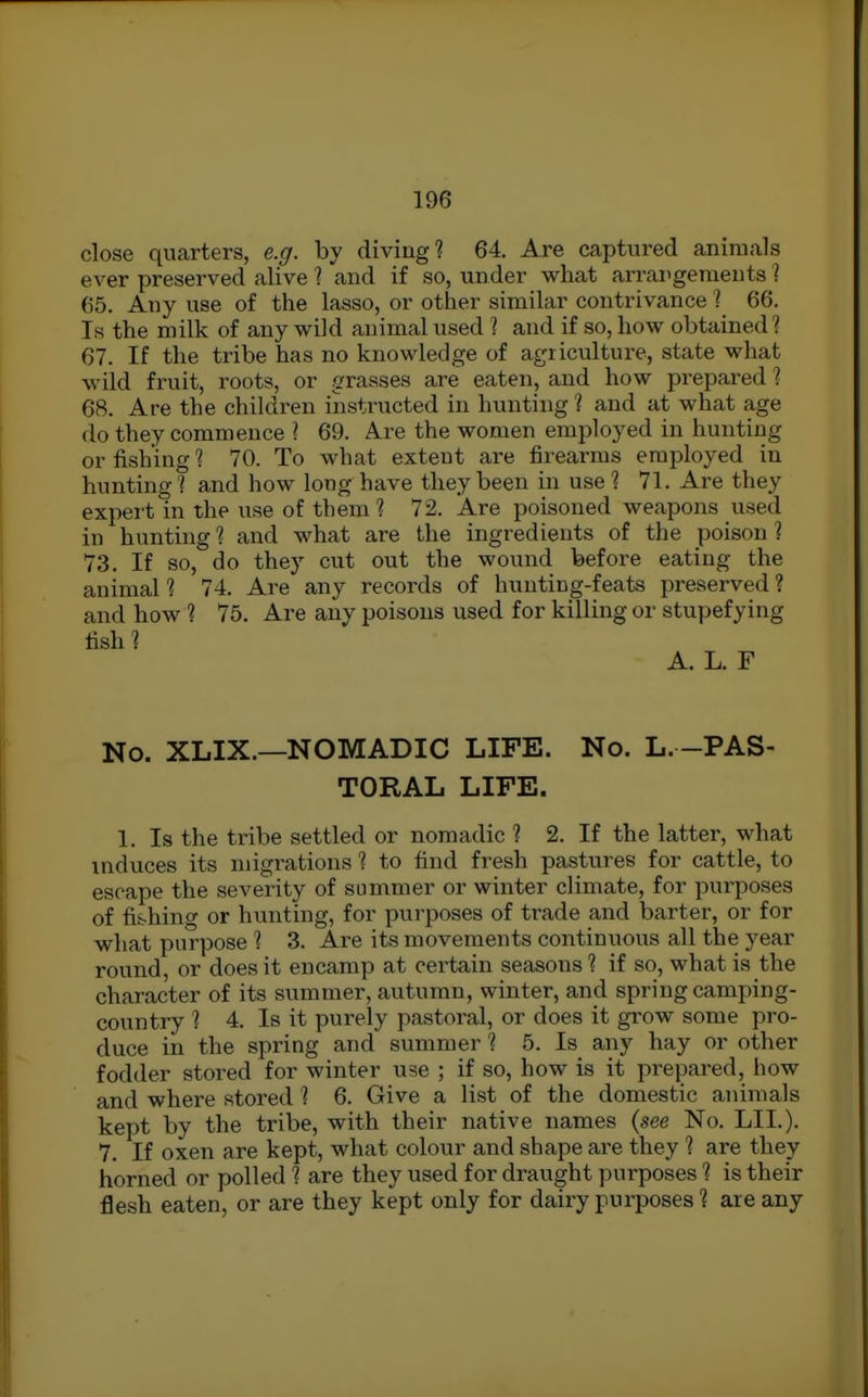 close quarters, e.g. by diving? 64. Are captured animals ever preserved alive 1 and if so, under what arrangements? 65. Any use of the lasso, or other similar contrivance 1 66. Is the milk of any wild animal used 1 and if so, how obtained? 67. If the tribe has no knowledge of agriculture, state what wild fruit, roots, or gx'asses are eaten, and how prepared 1 68. Are the children instructed in hunting ? and at what age do they commence ? 69. Are the women employed in hunting or fishing ? 70. To what extent are firearms employed in hunting 1 and how long have they been in use 1 71. Are they expert in the use of them 1 72. Are poisoned weapons used in hunting ? and what are the ingredients of the poison ? 73. If so, do they cut out the wound before eating the animal? 74. Are any records of hunting-feats preserved? and how ? 75. Are any poisons used for killing or stupefying No. XLIX.—NOMADIC LIFE. No. L. -PAS- TORAL LIFE. 1. Is the tribe settled or nomadic ? 2. If the latter, what induces its migrations ? to find fresh pastures for cattle, to escape the severity of summer or winter climate, for purposes of fi&hing or hunting, for purposes of trade and barter, or for what purpose ? 3. Are its movements continuous all the year round, or does it encamp at certain seasons ? if so, what is the character of its summer, autumn, winter, and spring camping- country ? 4. Is it purely pastoral, or does it grow some pro- duce in the spring and summer ? 5. Is any hay or other fodder stored for winter use ; if so, how is it prepared, how and where stored ? 6. Give a list of the domestic animals kept by the tribe, with their native names {see No. LII.). 7. If oxen are kept, what colour and shape are they ? are they horned or polled ? are they used for draught purposes ? is their flesh eaten, or are they kept only for dairy purposes ? are any