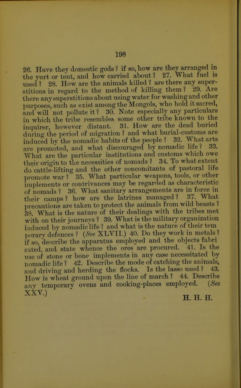 26. Have they domestic gods ? if so, how are they an-anged in the yurt or tent, and how carried about 1 27. What fuel is used ? 28. How are the animals killed 1 are there any super- stitions in regard to the method of killing them 1 29. Are there any superstitions about using water for washing and other ])urposes, such as exist among the Mongols, who hold it sacred, and will not pollute it ? 30. Note especially any particulars in which the tribe resembles, some other tribe known to the inquirer, however distant. 31. How are the dead buried duidng the period of migration 1 and what burial-customs are induced by the nomadic habits of the people I 32. What arts are promoted, and what discouraged by nomadic life 1 33. What are the particular institutions and customs which owe their origin to the necessities of nomads ? 34. To what extent do cattle-lifting and the other concomitants of pastoral life promote war 1 35. What particular weapons, tools, or other implements or contrivances may be regarded as characteristic of nomads 1 36. What sanitary arrangements are in force in tlieir camps ? how are the latrines managed ? 37. What iirecautions are taken to protect the animals from wild beasts ? 38. What is the nature of their dealings with the tribes met with on their journeys ? 39. What is the military organization induced by nomadic'life ? and what is the nature of their tem porary defences 1 {See XLVII.) 40. Do they work in metals ? if so, describe the apparatus employed and the objects fabri cated, and. state whence the ores are procured. 41. Is the nse of stone or bone implements in any case necessitated by nomadic life 1 42. Describe the mode of catching the animals, and driving and herding the flocks. Is the lasso used ? 43. How is wheat ground upon the line of march 1 44. Describe any temporary ovens and cooking-places employed. {See