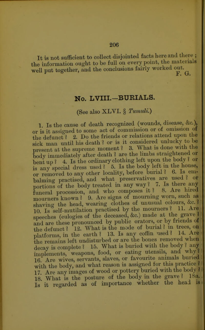 It is not sufficient to collect disjointed facts here and there ; the information ought to be full on every point, the materials weU put together, and the conclusions fairly worked out. No. LVIII.—BURIALS. (See also XLVI. § Tumuli.) 1 Is the cause of death recognized (wounds, disease, &c.), or is it assigned to some act of commission or of omission of the defunct ? 2. Do the friends or relations attend upon the sick man until his death 1 or is it considered unlucky to be present at the supreme moment ? 3. What is done with the body immediately after death 1 are the limbs straightened or bent up ^ 4. Is the ordinary clothing left upon the body / or is any special dress used ? 5. Is the body left in the house, or removed to any other locality, before burial ? 6. Is em- balmincr practised, and what preservatives are used I or portions of the body treated in any wayl 7. Is there any funeral procession, and who composes it 1 8. Are hired mourners known 1 9. Are signs of mourning worn, such as shavin^^ the head, wearing clothes of unusual colours, cVc. { 10 Is°self-mutdation practised by the mourners? 11, Are speeches (eulogies of the deceased, &c.) made at the grave? and are these pronounced by public orators, or by friends of the defunct? 12. What is the mode of burial? in trees, on platforms, in the earth? 13. Is any coffin used? 14. Are the remains left undisturbed or are the bones removed wlien decay is complete ? 15. What is buried with the body ? any implements, weapons, food, or eating utensils, and whyj 16 Are wives, servants, slaves, or favourite animals buried with the body, and what reason is assigned for this practice ? 17 Are any images of wood or pottery buried with the body ? 18. What is the posture of the body in the grave? 18a. Is it reo'arded as of importance whether the head is