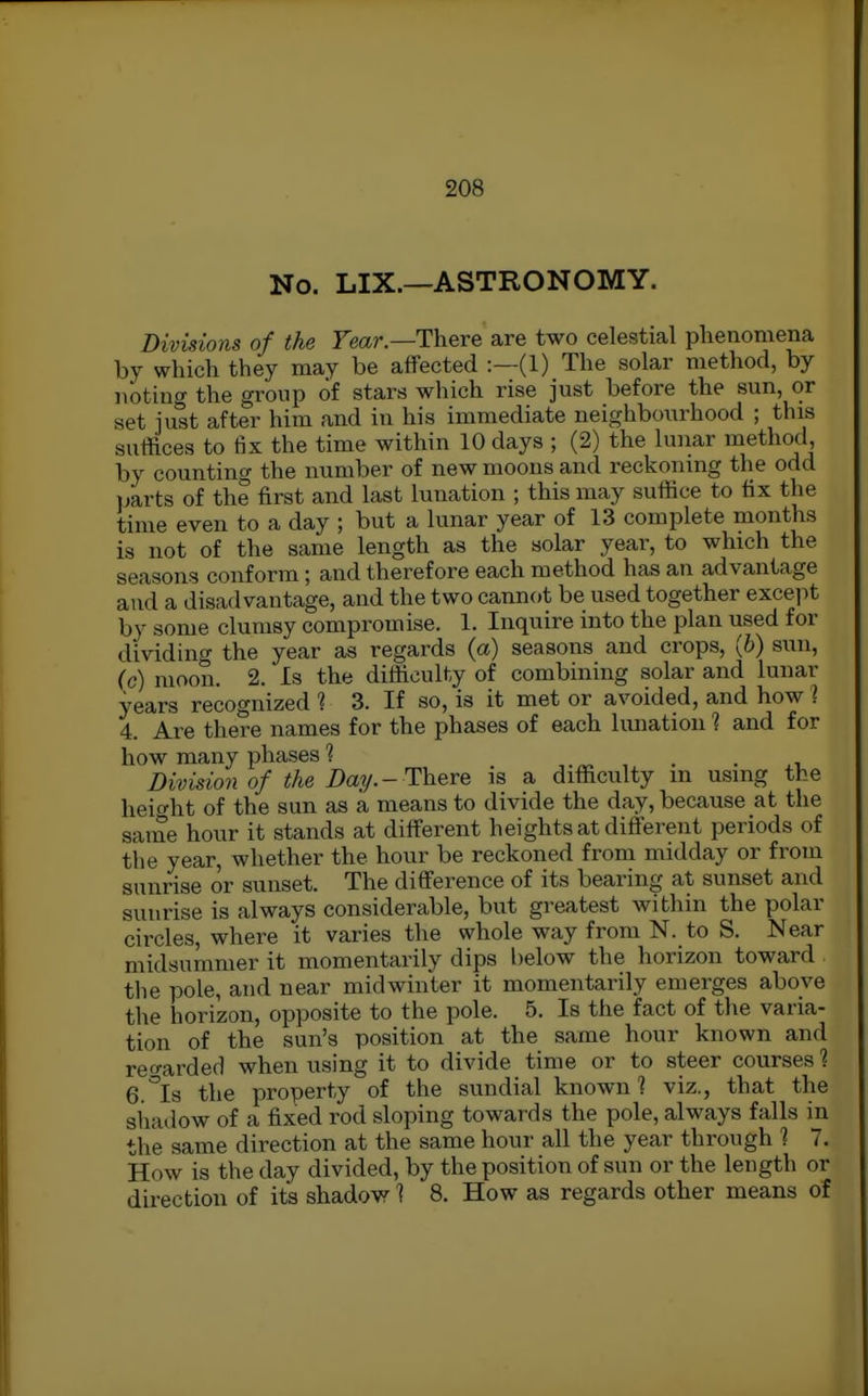 No. LIX.—ASTRONOMY. Divisions of the Fear.—There are two celestial plieaomena by which they may be affected :—(1) The solar method, by noting the group of stars which rise just before the sun, or set iust after him and in his immediate neighbourhood ; this suffices to fix the time within 10 days ; (2) the lunar method by counting the number of new moons and reckoning the odd parts of the first and last lunation ; this may suffice to fix the time even to a day ; but a lunar year of 13 complete months is not of the same length as the solar year, to which the seasons conform; and therefore each method has an advantage and a disadvantage, and the two cannot be used together except by some clumsy compromise. 1. Inquire into the plan used for dividing the year as regards (a) seasons and crops, (6) sun, (c) moon. 2. Is the difficulty of combining solar and lunar years recognized ? 3. If so, is it met or avoided, and how ? 4. Are there names for the phases of each lunation ? and for how many phases ? . • i Division of the Day.-There is a difficulty m using the heicrht of the sun as a means to divide the day, because at the same hour it stands at different heights at different periods of the year, whether the hour be reckoned from midday or from sunrise or sunset. The difference of its bearing at sunset and sunrise is always considerable, but greatest within the polar circles, where it varies the whole way from N. to S. Near midsummer it momentarily dips l)elow the horizon toward the pole, and near midwinter it momentarily emerges above the horizon, opposite to the pole. 5. Is the fact of the varia- tion of the sun's position at the same hour known and reo-arded when using it to divide time or to steer courses 1 6.°Is the property of the sundial known? viz., that the shadow of a fixed rod sloping towards the pole, always falls in the same direction at the same hour all the year through 1 7. How is the day divided, by the position of sun or the length or direction of its shadow 1 8. How as regards other means of