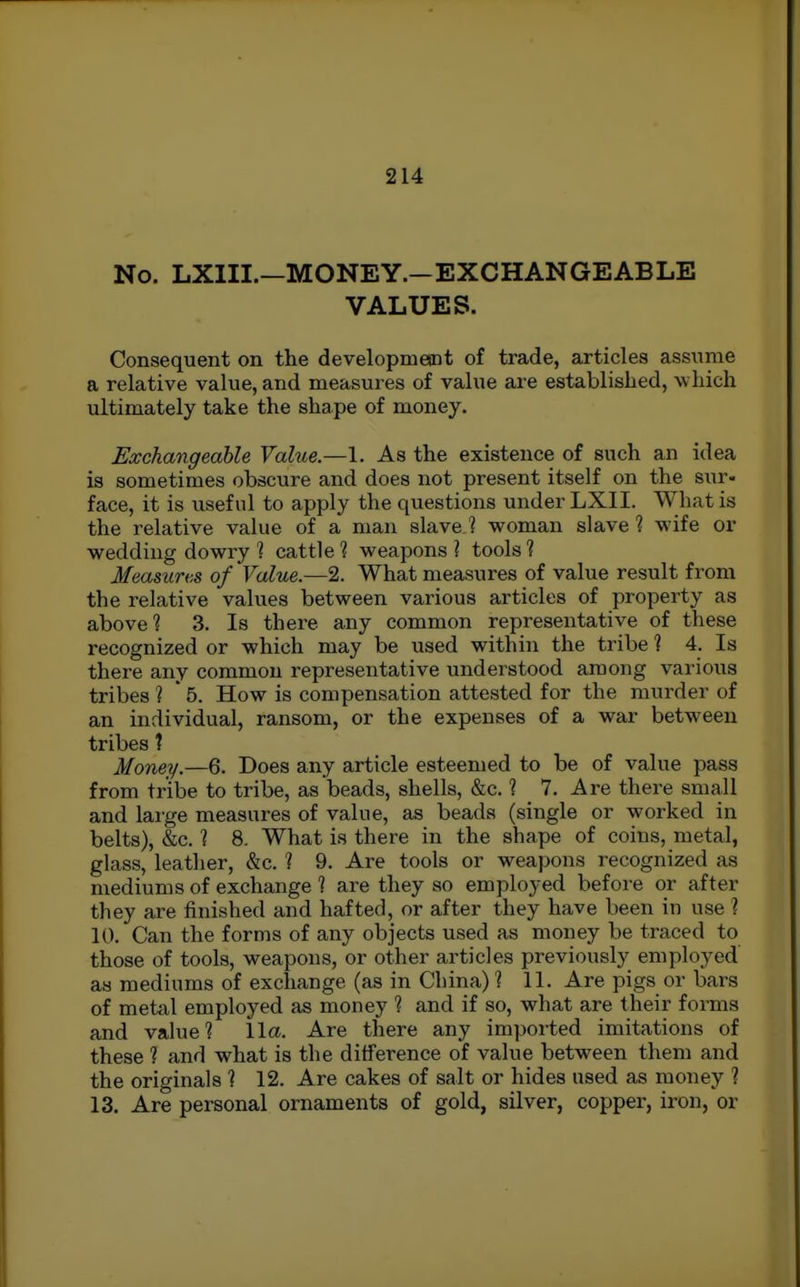 No. LXIII.—MONEY.-EXCHANGEABLE VALUES. Consequent on the developmesnt of trade, articles assiime a relative value, and measures of value are establislied, which ultimately take the shape of money. Exchangeable Value.—1. As the existence of such an idea is sometimes obscure and does not present itself on the sur- face, it is useful to apply the questions under LXII. What is the relative value of a man slave ? woman slave ? wife or wedding dowry 1 cattle 1 weapons ? tools 1 Measures of Value.—2. What measures of value result from the relative values between various articles of property as above? 3. Is there any common representative of these recognized or which may be used within the tribe 1 4. Is there any common representative understood among various tribes 1 ' 5. How is compensation attested for the murder of an individual, ransom, or the expenses of a war between tribes 1 Money.—6. Does any article esteemed to be of value pass from tribe to tribe, as beads, shells, &c. ? 7. Are there small and large measures of value, as beads (single or worked in belts), &c. ] 8. What is there in the shape of coins, metal, glass, leather, &c. ? 9. Are tools or weapons recognized as mediums of exchange 1 are they so employed before or after they are finished and hafted, or after they have been in use ? 10. Can the forms of any objects used as money be traced to those of tools, weapons, or other articles previously employed as mediums of exchange (as in China) ? 11. Are pigs or bars of metal employed as money 1 and if so, what are their forms and value? 11a. Are there any imported imitations of these 1 and what is the difference of value between them and the originals ? 12. Are cakes of salt or hides used as money ? 13. Are personal ornaments of gold, silver, copper, iron, or