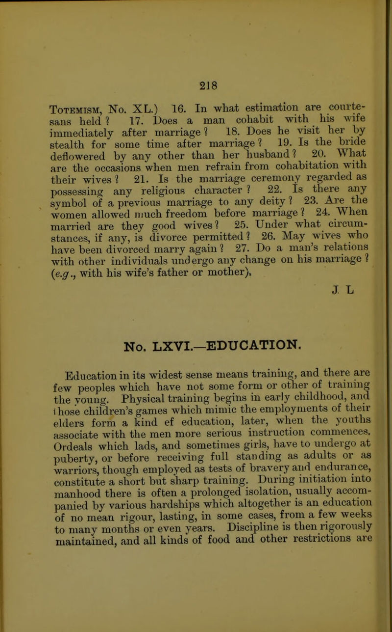 ToTEMiSM, No. XL.) 16. In what estimation are courte- sans held ? 17. Does a man cohabit with his wife immediately after marriage? 18. Does he visit her by stealth for some time after marriage? 19. Is the bnde deflowered by any other than her husband ? 20. What are the occasions when men refrain from cohabitation with their wives 1 21. Is the marriage ceremony regarded as possessing any religious character ? 22. Is there any symbol of a previous marriage to any deity 1 23. Are the women allowed much freedom before marriage i 24. When married are they good wives? 25. Under what circum- stances, if any, is divorce permitted ? 26. May wives who have been divorced marry again ? 27. Do a man's relations with other individuals undergo any change on his mai'riage ? {e.g., with his wife's father or mother), J L No. LXVI.—EDUCATION. Education in its widest sense means training, and there are few peoples which have not some form or other of training the young. Physical training begins in early childhood, and (hose children's games which mimic the employments of their elders form a kind ef education, later, when the youths associate with the men more serious instruction commences. Ordeals which lads, and sometimes girls, have to undergo at puberty, or before receiving full standing as adults or tis warriors, though employed as tests of bravery and endurance, constitute a short but sharp training. During initiation into manhood there is often a prolonged isolation, usually accom- panied by various hardships which altogether is an education of no mean rigour, lasting, in some cases, from a few weeks to many months or even years. Discipline is then rigorously maintained, and all kinds of food and other restrictions are