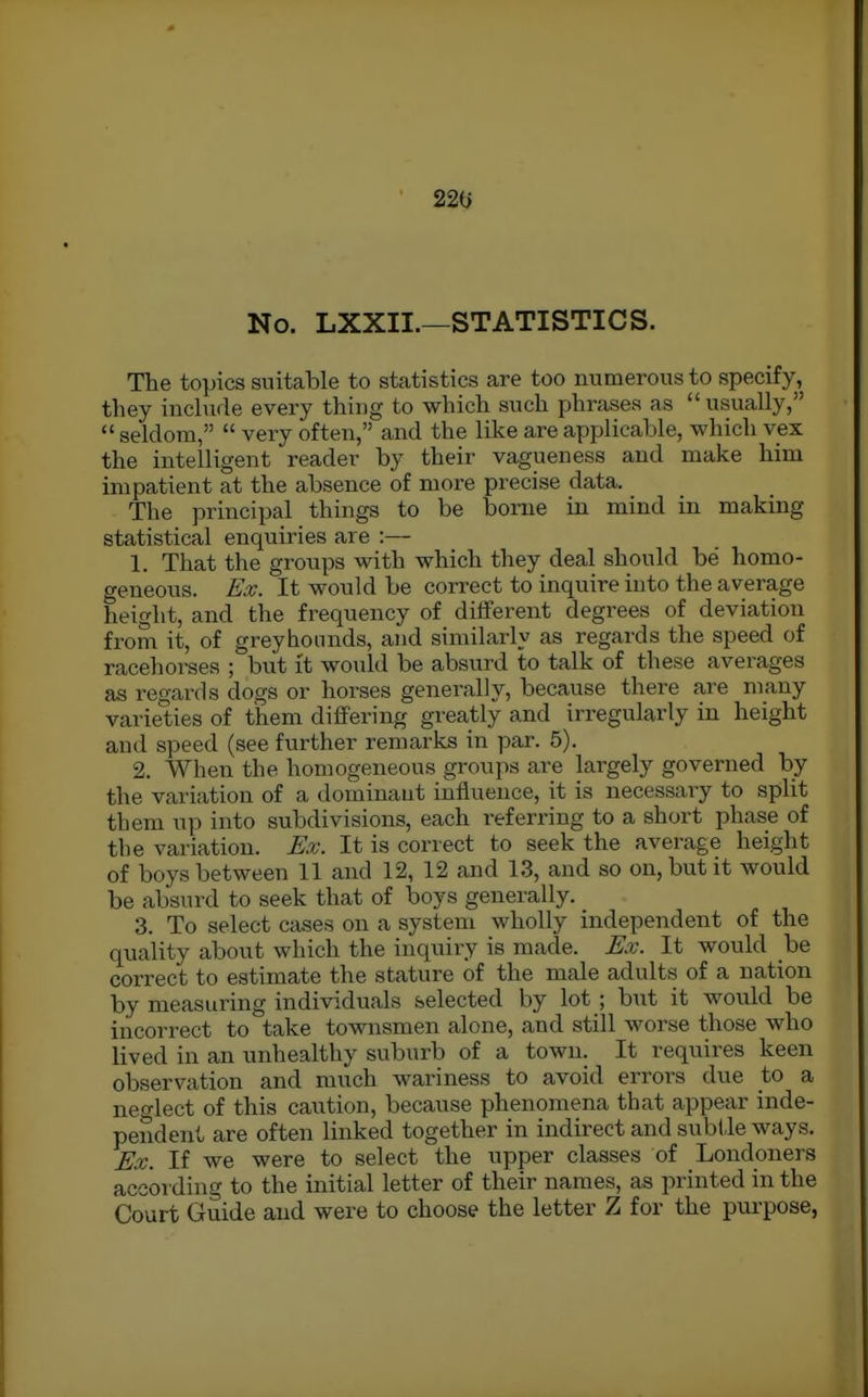 220 No. LXXII.—STATISTICS. The topics suitable to statistics are too numerous to specify, they include every thing to which such phrases as  usually,  seldom,  very often, and the like are applicable, which vex the intelligent reader by their vagueness and make him impatient at the absence of more precise data. The principal things to be borne in mind in making statistical enquiries are :— 1. That the groups with which they deal should be homo- geneous. Ex. It would be correct to inquire into the average height, and the frequency of different degrees of deviation from it, of greyhounds, and similarly as regards the speed of racehorses ; but it woukl be absurd to talk of these averages as regards dogs or horses generally, because there are many varieties of them differing greatly and irregularly in height and speed (see further remarks in par. 5). 2. When the homogeneous groups are largely governed by the variation of a dominant influence, it is necessaiy to split them up into subdivisions, each referring to a short phase of the variation. Ex. It is correct to seek the average height of boys between 11 and 12, 12 and 13, and so on, but it would be absurd to seek that of boys generally. 3. To select cases on a system wholly independent of the quality about which the inquiry is made. Ex. It would be correct to estimate the stature of the male adults of a nation by measuring individuals selected by lot ; but it would be incorrect to take townsmen alone, and still worse those who lived in an unhealthy suburb of a town. It requires keen observation and much wariness to avoid errors due to a neo'lect of this caution, because phenomena that appear inde- pendent are often linked together in indirect and subtle ways. Ex. If we were to select the upper classes of Londoners according to the initial letter of their names, as printed in the Court Guide and were to choose the letter Z for the purpose,