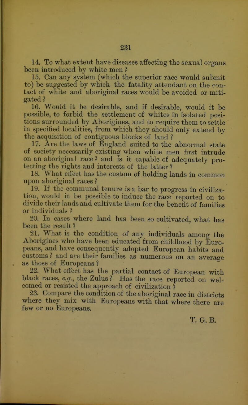 14. To what extent have diseases affecting the sexual orgaus been introduced by white men ? 15. Can any system (which the superior race would submit to) be suggested by which the fatality attendant on the con- tact of white and aboriginal races would be avoided or miti- gated ? 16. Would it be desirable, and if desirable, would it be possible, to forbid the settlement of whites in isolated posi- tions surrounded by Aborigines, and to require them to settle in specified localities, from which they should only extend by the acquisition of contiguous blocks of land ? 17. Are the laws of England suited to the abnormal state of society necessarily existing when white men first intrude on an aboriginal race ? and is it capable of adequately pro- tecting the rights and interests of the latter ? 18. What effect has the custom of holding lands in common upon aboriginal races ? 19. If the communal tenure is a bar to progress in civiliza- tion, would it be possible to induce the race reported on to divide their lauds and cultivate them for the benefit of families or individuals ? 20. In cases where land has been so cultivated, what has been the result ? 21. What is the condition of any individuals among the Aborigines who have been educated'from childhood by Euro- peans, and have consequently adopted European habits and customs ? and are their families as numerous on an average as those of Europeans ? 22. What effect has the partial contact of European with black races, e.g.^ the Zulus ? Has the race reported on wel- comed or resisted the approach of civilization ? 23. Compare the condition of the aboriginal race in districts where they mix with Europeans with that where there are few or no Europeans. T. G. B.