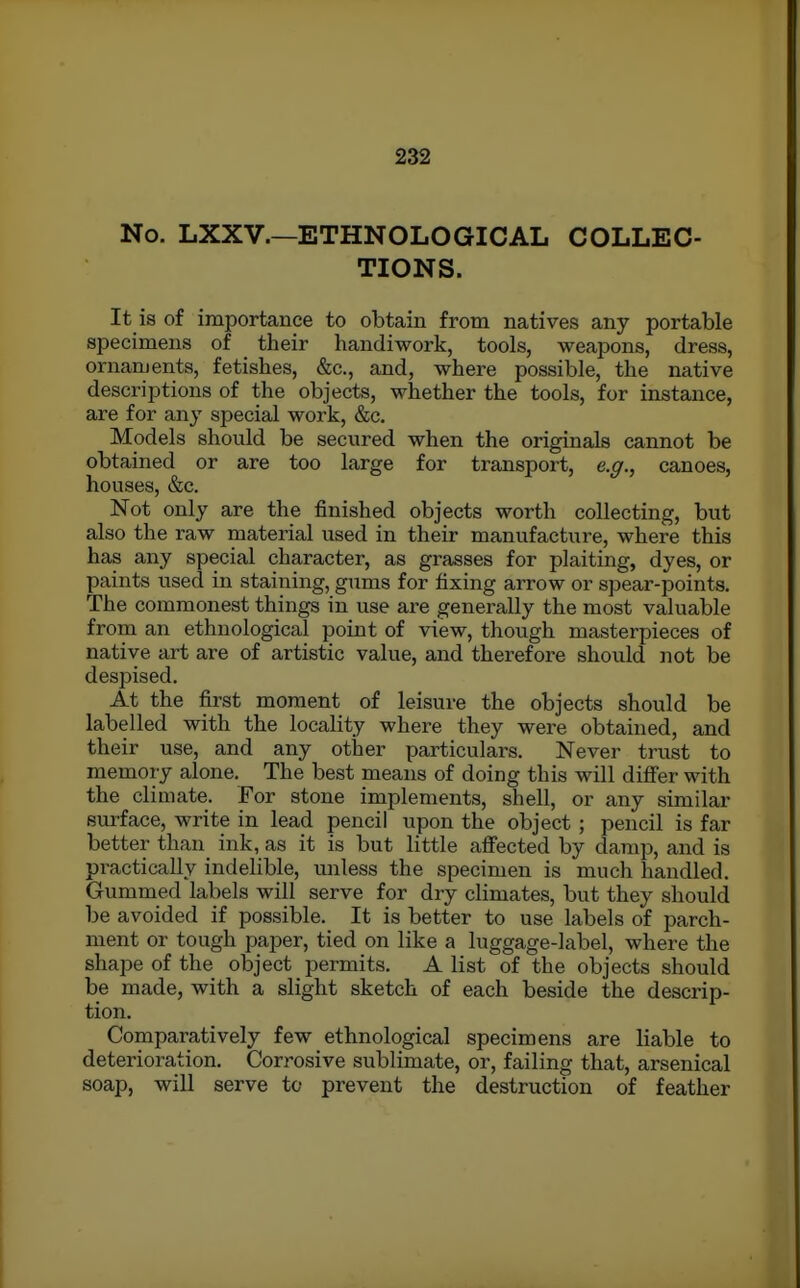 No. LXXV.—ETHNOLOGICAL COLLEC- TIONS. It is of importance to obtain from natives any portable specimens of their handiwork, tools, weapons, dress, ornaments, fetishes, &c., and, where possible, the native descriptions of the objects, whether the tools, for instance, are for any special work, &c. Models should be secured when the originals cannot be obtained or are too large for transport, e.g., canoes, houses, &c. Not only are the finished objects worth collecting, but also the raw material used in their manufacture, where this has any special character, as grasses for plaiting, dyes, or paints used in staining, gums for fixing arrow or spear-points. The commonest things in use are generally the most valuable from an ethnological point of view, though masterpieces of native art are of artistic value, and therefoi-e should not be despised. At the first moment of leisure the objects should be labelled with the locality where they were obtained, and their use, and any other particulars. Never trust to memory alone. The best means of doing this will differ with the climate. For stone implements, shell, or any similar surface, write in lead pencil upon the object ; pencil is far better than ink, as it is but little affected by damp, and is pi-actically indelible, unless the specimen is much handled. Gummed labels will serve for dry climates, but they should be avoided if possible. It is better to use labels of parch- ment or tough paper, tied on like a luggage-label, where the shape of the object permits. A list of the objects should be made, with a slight sketch of each beside the descrip- tion. Comparatively few ethnological specimens are liable to deterioration. Corrosive sublimate, or, failing that, arsenical soap, will serve to prevent the destruction of feather