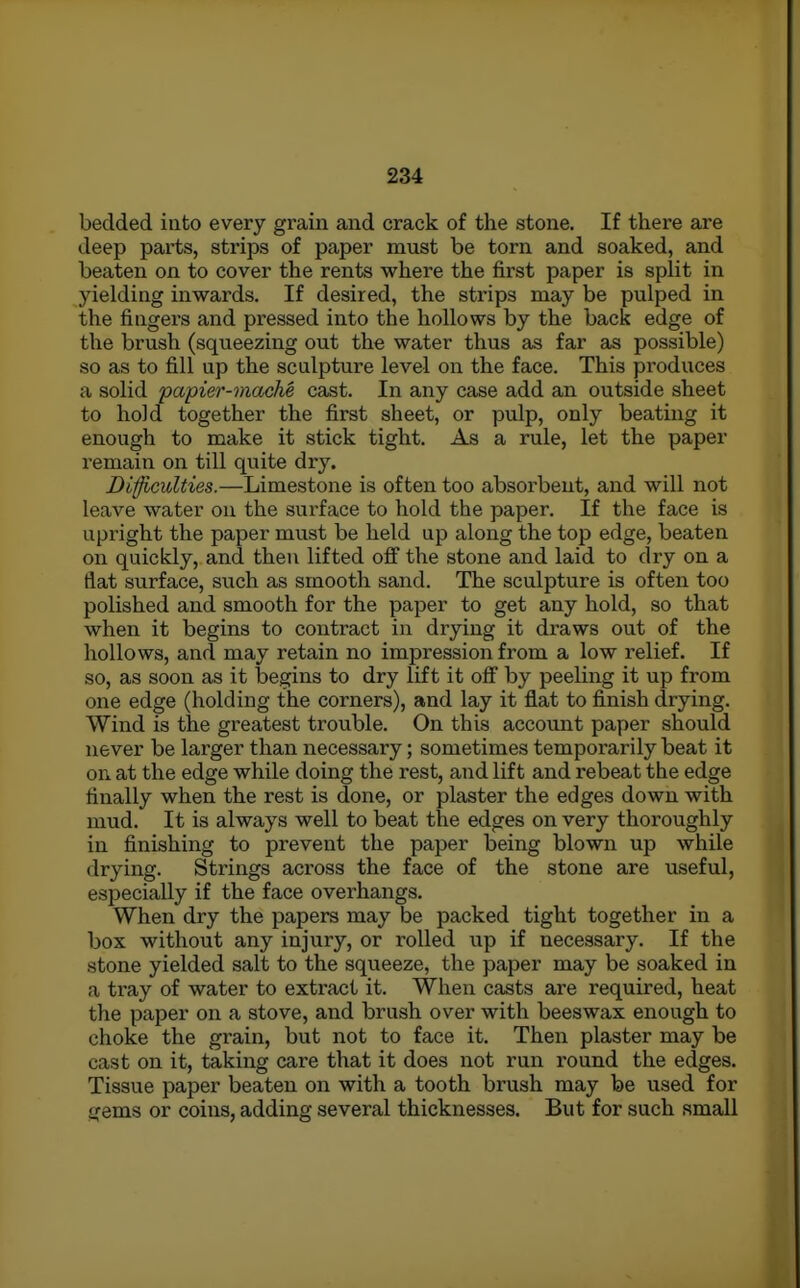 bedded into every grain and crack of the stone. If there are deep parts, strips of paper must be torn and soaked, and beaten on to cover the rents where the first paper is split in yielding inwards. If desired, the strips may be pulped in the fingers and pressed into the hollows by the back edge of the brush (squeezing out the water thus as far as possible) so as to fill up the sculpture level on the face. This pi'oduces a solid papier-mache cast. In any case add an outside sheet to hold together the first sheet, or pulp, only beating it enough to make it stick tight. As a rule, let the paper remain on till quite dry. Difficulties.—Limestone is often too absorbent, and will not leave water ou the surface to hold the paper. If the face is upright the paper must be held up along the top edge, beaten on quickly, and then lifted ofi the stone and laid to dry on a flat surface, such as smooth sand. The sculpture is often too polished and smooth for the paper to get any hold, so that when it begins to contract in drying it di'aws out of the hollows, and may retain no impression from a low relief. If so, as soon as it begins to dry lift it ofi by peeling it up from one edge (holding the corners), and lay it flat to finish drying. Wind is the greatest trouble. On this account paper should never be larger than necessary; sometimes temporarily beat it on at the edge while doing the rest, and lift and rebeat the edge finally when the rest is done, or plaster the edges down with mud. It is always well to beat the edges on very thoroughly in finishing to prevent the paper being blown up while drying. Strings across the face of the stone are useful, especially if the face overhangs. When dry the papers may be packed tight together in a box without any injury, or rolled up if necessary. If the stone yielded salt to the squeeze, the paper may be soaked in a tray of water to extract it. When casts are required, heat the paper on a stove, and brush over with beeswax enough to choke the grain, but not to face it. Then plaster may be cast on it, taking care that it does not run round the edges. Tissue paper beaten on with a tooth brush may be used for gems or coins, adding several thicknesses. But for such small