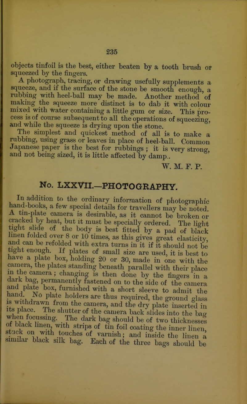objects tinfoil is the best, either beaten by a tooth brush or squeezed by the fingers. A photograph, tracing, or drawing usefully supplements a squeeze, and if the surface of the stone be smooth enough, a rubbing with heel-ball may be made. Another method of making the squeeze more distinct is to dab it with colour mixed with water containing a little gum or size. This pro- cess is of course subsequent to all the operations of squeezing, and while the squeeze is drying upon the stone. The simplest and quickest method of all is to make a rubbing, using grass or leaves in place of heel-ball. Common Japanese paper is the best for rubbings ; it is very strong and not being sized, it is little affected by damp.. ' W. M. F. P. No. LXXVII.—PHOTOGRAPHY. In addition to the ordinary information of photographic hand-books, a few special details for travellers may be noted A tm-plate camera is desirable, as it cannot be broken or cracked by heat, but it must be specially ordered. The lio-ht tight slide of the body is best fitted by a pad of black linen folded over 8 or 10 times, as this gives great elasticity, and can be refolded with extra turns in it if it should not be tight enough. If plates of small size are used, it is best to have a plate box, holding 20 or 30, made in one with the cainera, the plates standing beneath parallel with their place m the camera; changing is then done by the fingers in a dark bag, permanently fastened on to the side of the camera and plate box, furnished with a short sleeve to admit the Hand JNO plate holders are thus required, the ground glass IS withdrawal from the camera, and the dry plate inserted in Its place. The shutter of the camera back slides into the ba- when focussing. The dark bag should be of two thicknesses of black linen with strips of tin foil coating the inner linen, stuck on with touches of varnish; and inside the linen a similar black silk bag. Each of the three bags should be