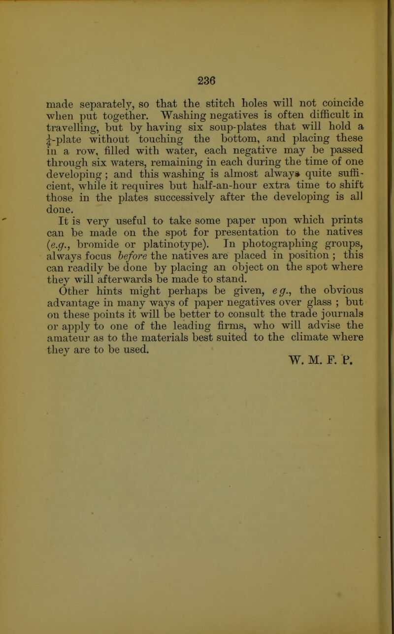 made separately, so that the stitch holes will not coincide when put together. Washing negatives is often difficult in travelling, but by having six soup-plates that will hold a l-plate without touching the bottom, and placing these in a row, filled with water, each negative may be passed through six waters, remaining in each during the time of one developing; and this washing is almost alway* quite suffi- cient, while it requires but half-an-hour exti'a time to shift those in the plates successively after the developing is all done. It is very useful to take some paper upon which prints can be made on the spot for presentation to the natives {e.g., bromide or platinotype). In photographing groups, always focus before the natives are placed in position ; this can readily be done by placing an object on the spot where they will afterwards be made to stand. Other hints might perhaps be given, eg., the obvious advantage in many ways of paper negatives over glass ; but on these points it will be better to consult the trade journals or apply to one of the leadiug firms, who will advise the amateur as to the materials best suited to the climate where they are to be used. W. M. F. P.