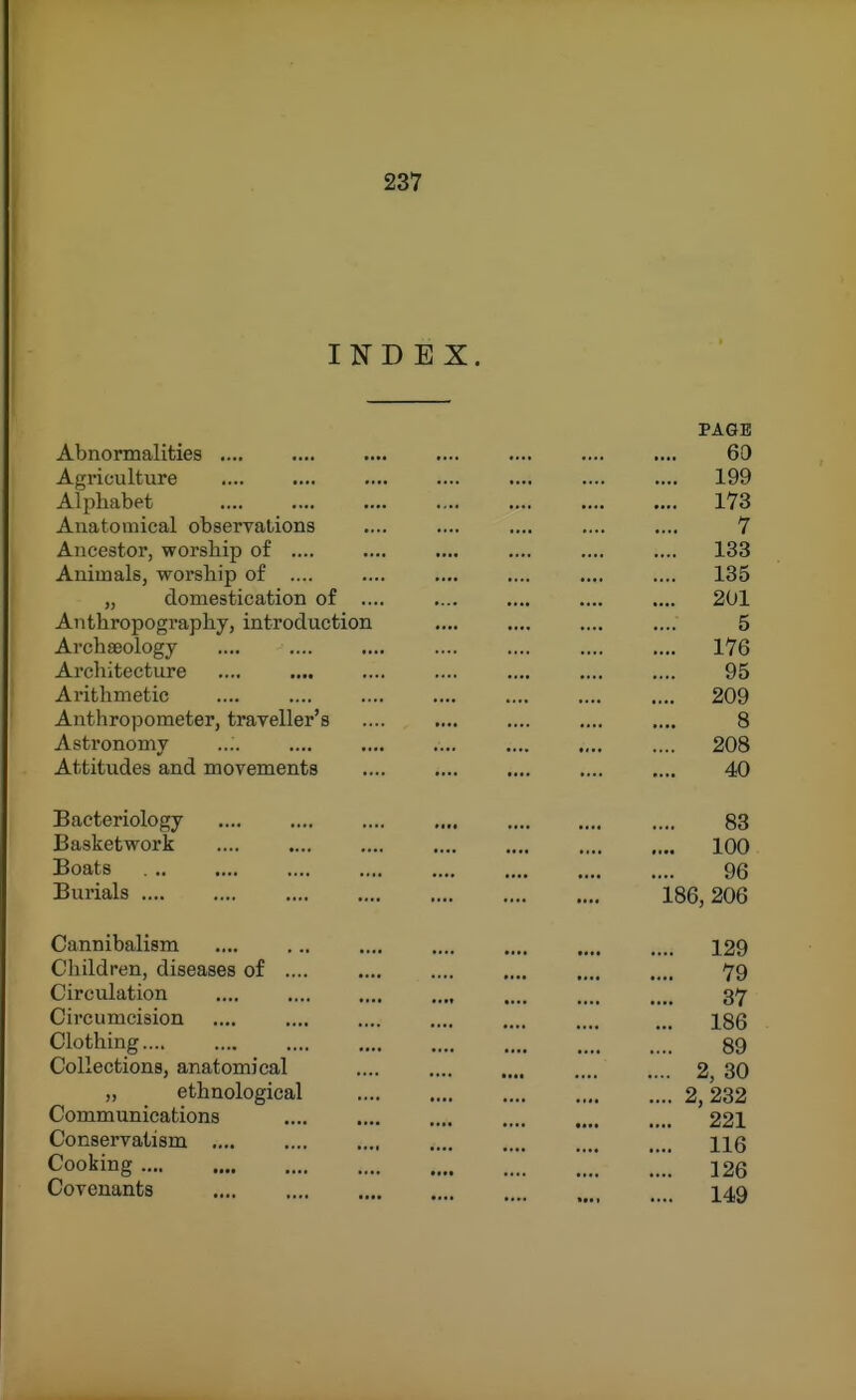 INDEX. PAGE Abnormalities .... .... .... .... .... 69 Agi'iculture .... .... .... .... .... .... .... 199 Alphabet 173 Anatomical obserrations .... .... .... .... .... 7 Ancestor, worship of .... .... .... .... .... .... 133 Animals, worship of .... .... .... .... .... 135 „ domestication of .... .... .... .... .... 201 Aiithropography, introduction .... .... .... .... 5 Archseologj .... .... .... .... .... .... .... 176 Architecture .... .... .... .... .... .... .... 95 Arithmetic 209 Anthropometer, trayeller's .... .... .... .... .... 8 Astronomy .... .... .... .... .... 208 Attitudes and movements 40 Bacteriology .... .... .... .... .... 83 Basketwork 100 Boats 96 Burials 186,206 Cannibalism 129 Children, diseases of 79 Circulation .... .... .... .... 37 Circumcision .... .... .... .... .... .... ... I86 Clothing 89 Collections, anatomical 2, 30 „ ethnological 2,232 Communications 221 Conservatism .... .... .... .... .... .... .... ng Cooking  J 26 Covenants I49