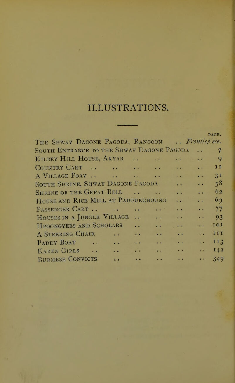 ILLUSTRATIONS. The Shway Dagone Pagoda, Rangoon .. Fronlisp'ece. South Entrance to the Shway Dagone Pagoda . . 7 KiLBEY Hill House, Akyab .. .. .. .. 9 Country Cart .. .. .. .. .. .. 11 A Village Poay 3^ South Shrine, Shway Dagone Pagoda .. .. 58 Shrine of the Great Bell .. . . . . .. 62 House and Rice Mill at Padoukchoung .. .. 69 Passenger Cart 77 Houses in a Jungle Village 93 Hpoongyees and Scholars .. .. .. .. loi A Steering Chair .. .. .. ..in Paddy Boat .. .. •• •• ••113 Karen Girls 142 Burmese Convicts 349