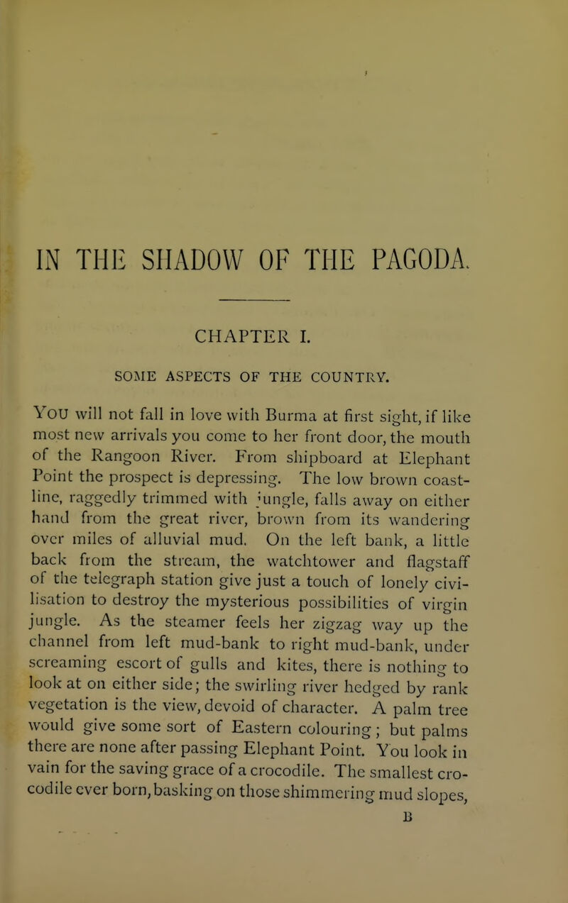 IN THE SHADOW OF THE PAGODA. CHAPTER I. SOME ASPECTS OF THE COUNTRY. You will not fall in love with Burma at first sidit, if like most new arrivals you come to her front door, the mouth of the Rangoon River. From shipboard at Elephant Point the prospect is depressing. The low brown coast- line, raggedly trimmed with jungle, falls away on either hand from the great river, brown from its wandering over miles of alluvial mud. On the left bank, a little back from the stream, the watchtower and flagstaff of the telegraph station give just a touch of lonely civi- hsation to destroy the mysterious possibilities of virgin jungle. As the steamer feels her zigzag way up the channel from left mud-bank to right mud-bank, under screaming escort of gulls and kites, there is nothing to look at on either side; the swirling river hedged by rank vegetation is the view, devoid of character. A palm tree would give some sort of Eastern colouring; but palms there are none after passing Elephant Point. You look in vain for the saving grace of a crocodile. The smallest cro- codile ever born, basking on those shimmering mud slopes, B