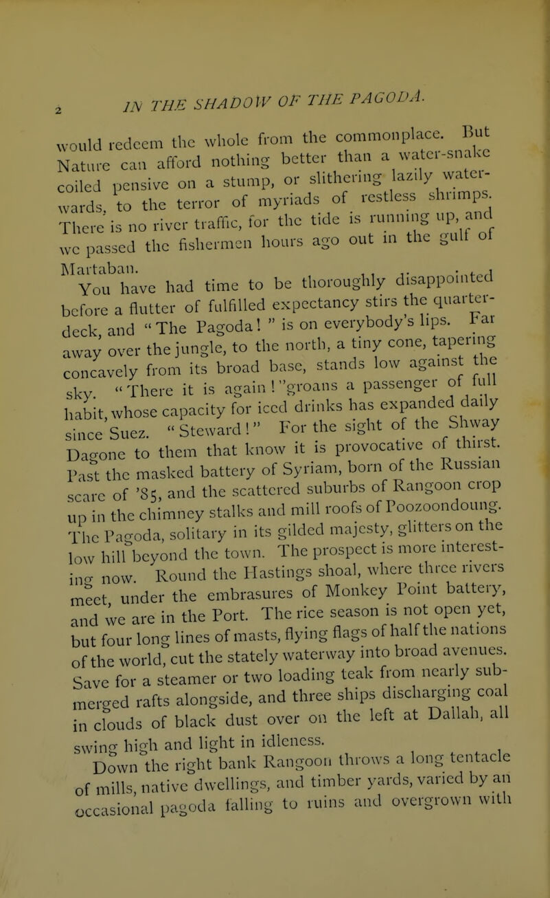 would redeem the whole from the commonplace, liut Nature caa afford nothing better than a water-snake coiled pensive on a stump, or slithering az.ly watei- '.^rds. to the terror of myriads of restless shrn^ps^ There is no river traffic, for the tide is running up and we passed the fishermen hours ago out m the gulf ot Martaban. . , You have had time to be thoroughly disappointed before a flutter of fulfilled expectancy stirs the quarter- deck and The Pagoda!  is on everybody s lips, l^ar away over the jungle, to the north, a tiny cone, tapering concavely from its broad base, stands low agains the skv There it is again ! groans a passenger of kill habit, whose capacity for iced drinks has expanded daily since Suez. Steward! For the sight of the Shway Dagone to them that know it is provocative of thirst. Past the masked battery of Syriam, born of the Russian scare of '85, and the scattered suburbs of Rangoon crop UP in the chimney stalks and mill roofs of Poozoondoung. The Pagoda, solitary in its gilded majesty, glitters on the low hill beyond the town. The prospect is more interest- incT now Round the Plastings shoal, where three rivers meet under the embrasures of Monkey Point battery, and we are in the Port. The rice season is riot open yet, but four long lines of masts, flying flags of half the nations of the world, cut the stately waterway into broad avenues. Save for a steamer or two loading teak from nearly sub- merged rafts alongside, and three ships discharging coa in clouds of black dust over on the left at Dallah, all swing high and light in idleness. Down the right bank Rangoon throws a long tentacle of mills, native dwellings, and timber yards, varied by an occasional pagoda falling to ruins and overgrown with