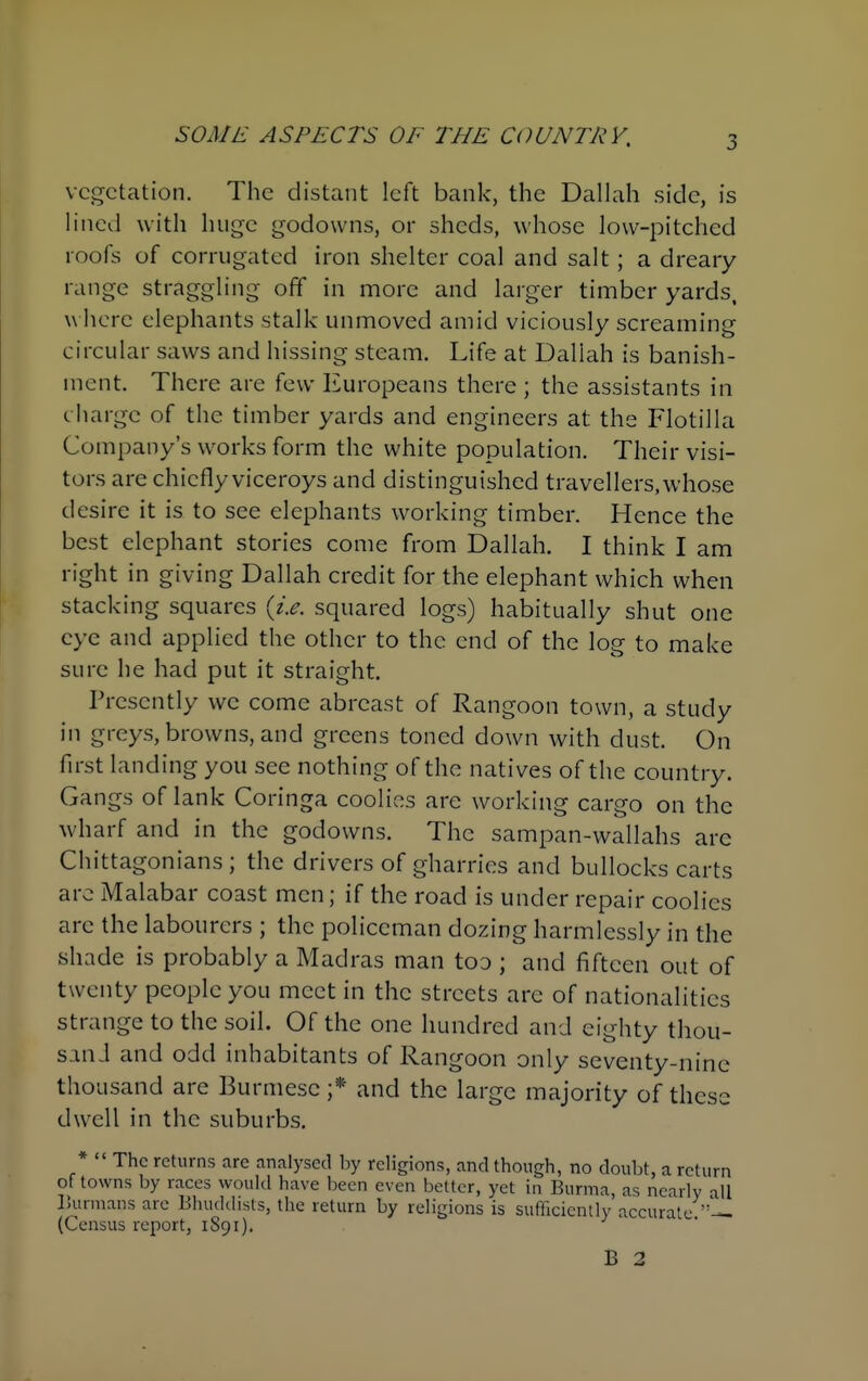 SOME ASPECTS OF THE COUNTRY, vegetation. The distant left bank, the Dallah side, is lined with huge godowns, or sheds, whose low-pitched roofs of corrugated iron shelter coal and salt; a dreary range straggling off in more and larger timber yards, w here elephants stalk unmoved amid viciously screaming circular saws and hissing steam. Life at Dallah is banish- ment. There are few Europeans there ; the assistants in charge of the timber yards and engineers at the Flotilla Company's works form the white population. Their visi- tors are chiefly viceroys and distinguished travellers, whose desire it is to see elephants working timber. Hence the best elephant stories come from Dallah. I think I am right in giving Dallah credit for the elephant which when stacking squares squared logs) habitually shut one eye and applied the other to the end of the log to make sure he had put it straight. Presently wc come abreast of Rangoon town, a study in greys, browns, and greens toned down with dust. On first landing you see nothing of the natives of the country. Gangs of lank Coringa coolies are working cargo on the wharf and in the godowns. The sampan-wallahs arc Chittagonians ; the drivers of gharries and bullocks carts arc Malabar coast men; if the road is under repair coolies arc the labourers ; the policeman dozing harmlessly in the shade is probably a Madras man too ; and fifteen out of twenty people you meet in the streets are of nationalities strange to the soil. Of the one hundred and eighty thou- sand and odd inhabitants of Rangoon only seventy-nine thousand are Burmese ;* and the large majority of these dwell in the suburbs. *  The returns are analysed by religions, and though, no doubt, a return of towns by races would have been even better, yet in Burma, as nearly all Burmans are Bhuddists, the return by religions is sufficiently accurate (Census report, 1891). B 2
