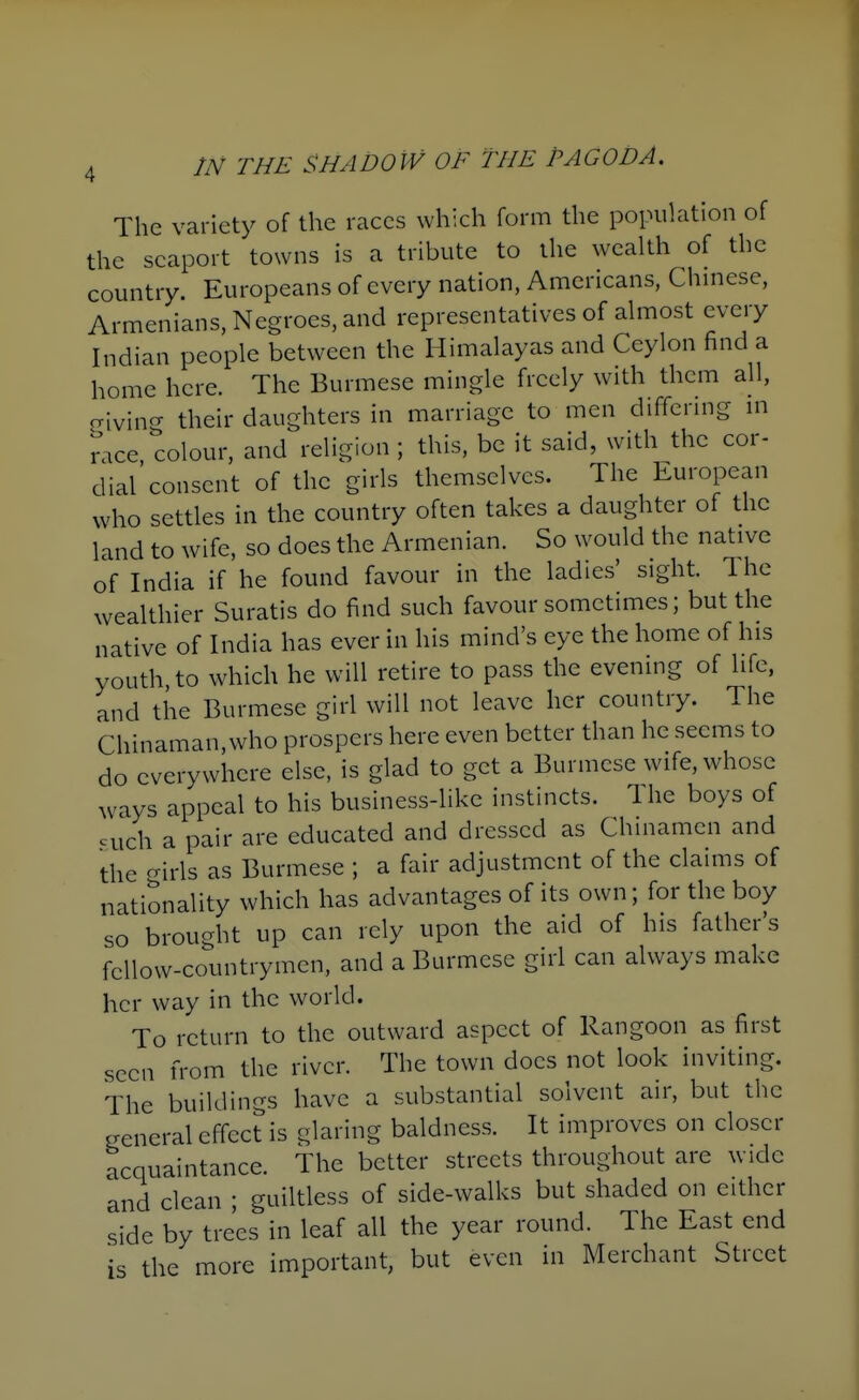 The variety of the races which form the population of the seaport towns is a tribute to the wealth of the country. Europeans of every nation, Americans, Chmese, Armenians, Negroes, and representatives of almost every Indian people between the Himalayas and Ceylon find a home here. The Burmese mingle freely with them all, criving their daughters in marriage to men differing m mce, colour, and religion ; this, be it said, with the cor- dial consent of the girls themselves. The EurojDean who settles in the country often takes a daughter of the land to wife, so does the Armenian. So would the native of India if he found favour in the ladies' sight. The wealthier Suratis do find such favour sometimes; but the native of India has ever in his mind's eye the home of his youth to which he will retire to pass the evening of life, and the Burmese girl will not leave her country. The Chinaman,who prospers here even better than he seems to do everywhere else, is glad to get a Burmese wife, whose ways appeal to his business-like instincts. The boys of cuch a pair are educated and dressed as Chinamen and the ^irls as Burmese ; a fair adjustment of the claims of nationality which has advantages of its own; for the boy so brought up can rely upon the aid of his father's fellow-countrymen, and a Burmese girl can always make her way in the world. To return to the outward aspect of Rangoon as first seen from the river. The town does not look inviting. The buildings have a substantial solvent air, but the general effect is glaring baldness. It improves on closer acquaintance. The better streets throughout are wide and clean ; guiltless of side-walks but shaded on either side by trees in leaf all the year round. The East end is the more important, but even in Merchant Street