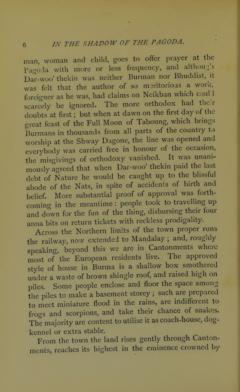 man, woman and child, goes to offer prayer at the Pagoda with more or less frequency, and althou^^'i Da'r-woo'thekin was neither Burman nor Bhuddist, it was felt that the author of so meritorious a work, foreigner as he was, had claims on Neikban which coul .l scarcdy be ignored. The more orthodox had their doubts at first; but when at dawn on the first day of the great feast of the Full Moon of Taboung, which brings Burmans in thousands from all parts of the country to worship at the Shway Dagone, the line was opened and everybody was carried free in honour of the occasion, the misgivings of orthodoxy vanished. It was unani- mously agreed that when Dar-woo' thekin paid the last debt of Nature he would be caught up to the blissful abode of the Nats, in spite of accidents of birth and belief. More substantial proof of approval was forth- coming in the meantime : people took to travelling up and down for the fun of the thing, disbursing their four anna bits on return tickets with reckless prodigality. Across the Northern limits of the town proper runs the railway, now extended to Mandalay ; and, roughly speaking, beyond this we are in Cantonments where most of'^'the European residents live. The approved style of house in Burma is a shallow box smothered under a waste of brown shingle roof, and raised high on piles. Some people enclose and floor the space among the piles to make a basement storey ; such are prepared to meet miniature flood in the rains, are indifferent to frogs and scorpions, and take their chance of snakes. The majority are content to utilise it as coach-house, dog- kennel or extra stable. From the town the land rises gently through Canton- ments, reaches its highest in the eminence crowned by