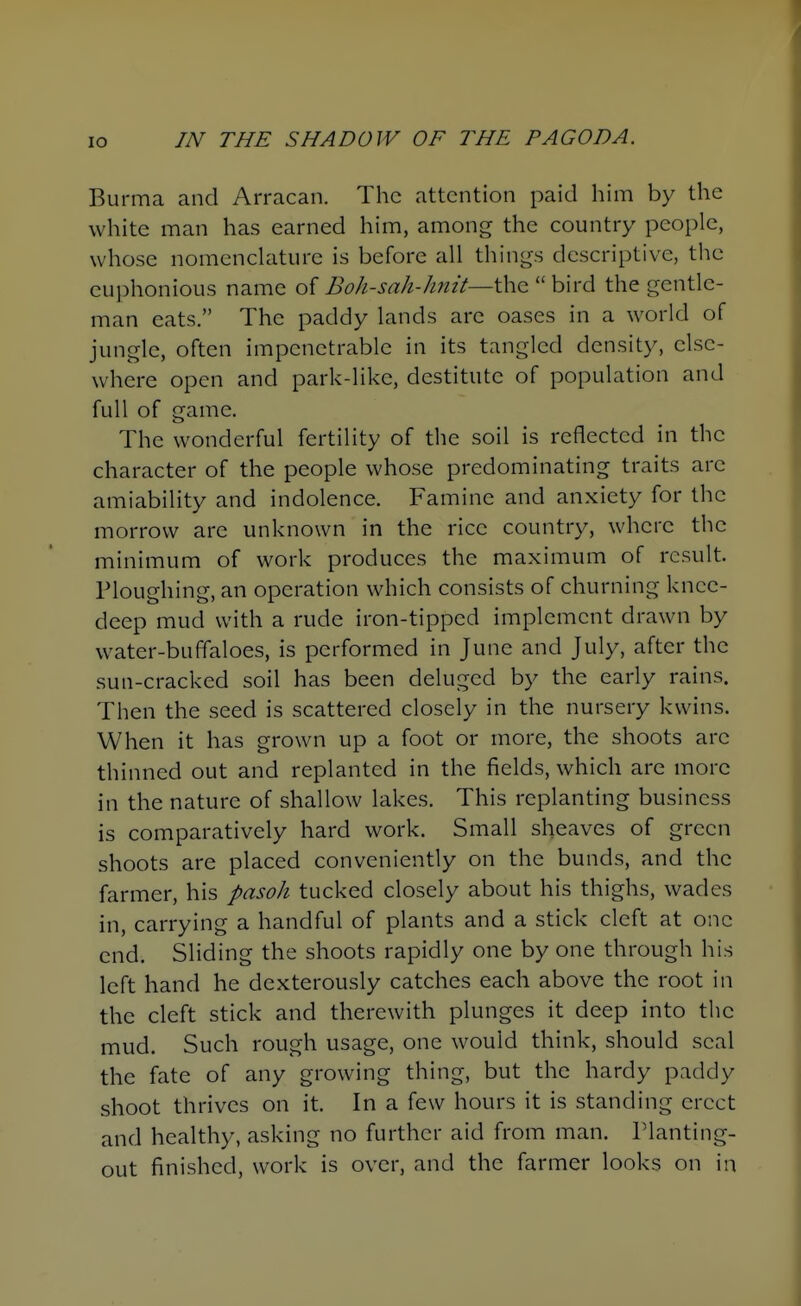 Burma and Arracan. The attention paid him by the white man has earned him, among the country people, whose nomenclature is before all things descriptive, the euphonious name o{ Boh-sah-hmt—i\\Q bird the gentle- man eats. The paddy lands are oases in a world of jungle, often impenetrable in its tangled density, else- where open and park-like, destitute of population and full of game. The wonderful fertility of the soil is reflected in the character of the people whose predominating traits are amiability and indolence. Famine and anxiety for the morrow are unknown in the rice country, where the minimum of work produces the maximum of result. Ploughing, an operation which consists of churning knee- deep mud with a rude iron-tipped implement drawn by water-buffaloes, is performed in June and July, after the sun-cracked soil has been deluged by the early rains. Then the seed is scattered closely in the nursery kwins. When it has grown up a foot or more, the shoots arc thinned out and replanted in the fields, which are more in the nature of shallow lakes. This replanting business is comparatively hard work. Small sheaves of green shoots are placed conveniently on the bunds, and the farmer, his pasoh tucked closely about his thighs, wades in, carrying a handful of plants and a stick cleft at one end. Sliding the shoots rapidly one by one through his left hand he dexterously catches each above the root in the cleft stick and therewith plunges it deep into the mud. Such rough usage, one would think, should seal the fate of any growing thing, but the hardy paddy shoot thrives on it. In a few hours it is standing erect and healthy, asking no further aid from man. Planting- out finished, work is over, and the farmer looks on in