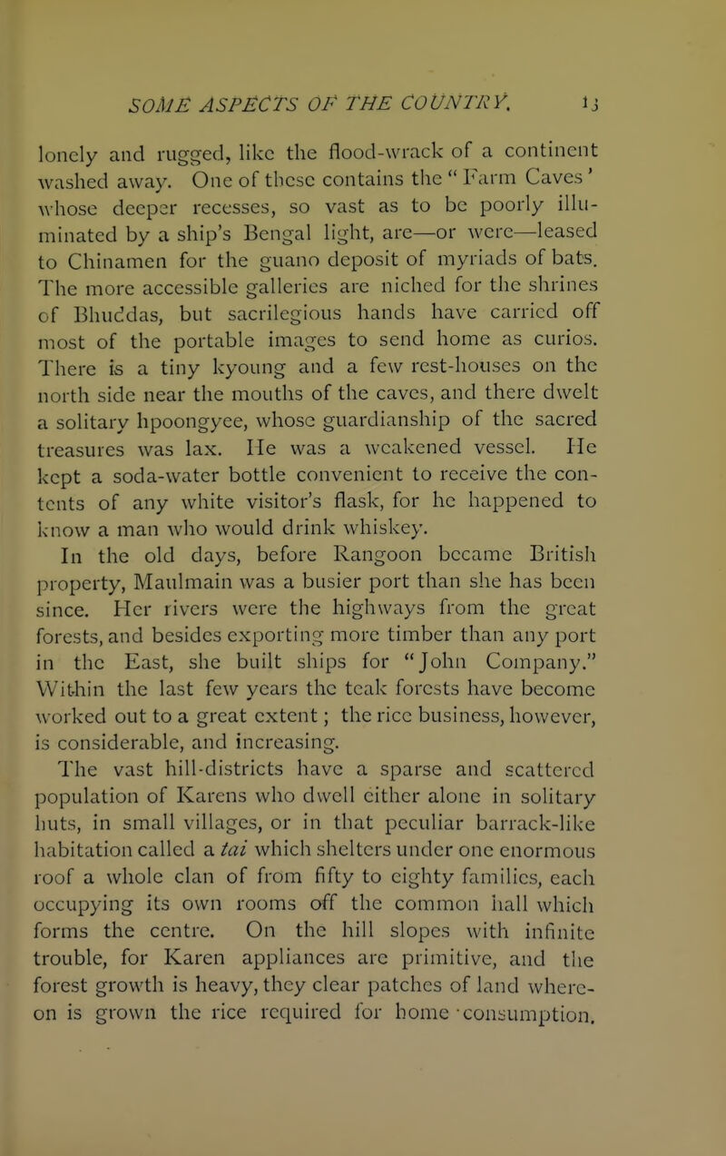 lonely and rugged, like the flood-wrack of a continent washed away. One of these contains the Farm Caves ' whose deeper recesses, so vast as to be poorly illu- minated by a ship's Bengal light, are—or were—leased to Chinamen for the guano deposit of myriads of bats. The more accessible galleries are niched for the shrines of Bhuddas, but sacrilegious hands have carried off most of the portable images to send home as curios. There is a tiny kyoung and a few rest-houses on the north side near the mouths of the caves, and there dwelt a solitary hpoongyee, whose guardianship of the sacred treasures was lax. He was a weakened vessel. lie kept a soda-water bottle convenient to receive the con- tents of any white visitor's flask, for he happened to know a man who would drink whiskey. In the old days, before Rangoon became British property, Maulmain was a busier port than she has been since. Her rivers were the highways from the great forests, and besides exporting more timber than any port in the East, she built ships for John Company. Within the last few years the teak forests have become worked out to a great extent; the rice business, however, is considerable, and increasing. The vast hill-districts have a sparse and scattered population of Karens who dwell cither alone in solitary huts, in small villages, or in that peculiar barrack-like habitation called a tai which shelters under one enormous roof a whole clan of from fifty to eighty families, each occupying its own rooms off the common hall which forms the centre. On the hill slopes with infinite trouble, for Karen appliances are primitive, and the forest growth is heavy, they clear patches of land where- on is grown the rice required for home consumption.
