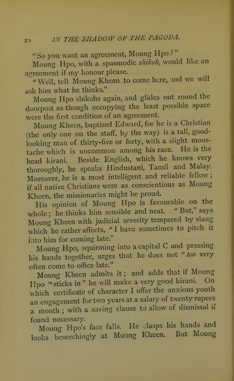 So you want an agreement, Moung Hpo ?  Moung Hpo, with a spasmodic shiko/i, would like an agreement if my honour please. Well, tell Moung Kheen to come here, :ind we will ask him what he thinks. Moung Hpo shikohs again, and glides out round the doorpost as though occupying the least possible space were the first condition of an agreement. Moung Khecn, baptised Edward, for he is a Christian (the only one on the staff, by the way) is a tall, good- looking man of thirty-five or forty, with a slight mous- tache which is uncommon among his race. He is the head kirani. Beside English, which he knows very thoroughly, he speaks Hindustani, Tamil and Malay. Moreover, he is a most intelligent and reliable fellow ; if all native Christians were as conscientious as Moung Khcen, the missionaries might be proud. His opinion of Moung Hpo is favourable on the whole ; he thinks him sensible and neat.  But, says Moung Kheen with judicial severity tempered by slang ^vhich^ he rather affects,  I have sometimes to pitch it into him for coming late. Moung Hpo, squirming into a capital C and pressmg his hands together, urges that he does not  too very often come to office late. Moung Kheen admits it ; and adds that if Moung Hpo sticks in  he will make a very good kirani. On uhich certificate of character I offer the anxious youth an cncragement for two years at a salary of twenty rupees a month ; with a saving clause to allow of dismissal if found necessary. , . , , i Moung Hpo's face falls. He clasps his hands and looks beseechingly at Moung Kheen. But Moung