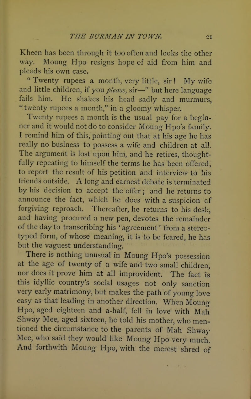 Kheen has been through it too often and looks the other way. Moung Hpo resigns hope of aid from him and pleads his own case.  Twenty rupees a month, very httic, sir ! My wife and Httle children, if you please, sir— but here language fails him. He shakes his head sadly and murmurs, twenty rupees a month, in a gloomy whisper. Twenty rupees a month is the usual pay for a begin- ner and it would not do to consider Moung Hpo's family. I remind him of this, pointing out that at his age he has really no business to possess a wife and children at all. The argument is lost upon him, and he retires, thought- fully repeating to himself the terms he has been offered, to report the result of his petition and interview to his friends outside. A long and earnest debate is terminated by his decision to accept the offer; and he returns to announce the fact, which he does with a suspicion of forgiving reproach. Thereafter, he returns to his desl:, and having procured a new pen, devotes the remainder of the day to transcribing his * agreement' from a stereo- typed form, of whose meaning, it is to be feared, he has but the vaguest understanding. There is nothing unusual in Moung Hpo's possession at the age of twenty of a wife and two small children, nor does it prove him at all improvident. The fact is this idyllic country's social usages not only sanction very early matrimony, but makes the path of young love easy as that leading in another direction. When Moung Hpo, aged eighteen and a-half, fell in love with Mah Shway Mee, aged sixteen, he told his mother, who men- tioned the circumstance to the parents of Mah Shwa>' Mee, who said they would like Moung Hpo very much. And forthwith Moung Hpo, with the merest shred of