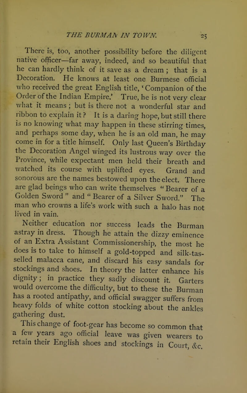 There is, too, another possibility before the diligent native officer—far away, indeed, and so beautiful that he can hardly think of it save as a dream ; that is a Decoration. He knows at least one Burmese official who received the great English title, ' Companion of the Order of the Indian Empire.' True, he is not very clear what it means ; but is there not a wonderful star and ribbon to explain it ? It is a daring hope, but still there is no knowing what may happen in these stirring times, and perhaps some day, when he is an old man, he may come in for a title himself. Only last Queen's Birthday the Decoration Angel winged its lustrous way over the Province, while expectant men held their breath and watched its course with uplifted eyes. Grand and sonorous are the names bestowed upon the elect. There are glad beings who can write themselves  Bearer of a Golden Sword  and  Bearer of a Silver Sword. The man who crowns a life's work with such a halo has not lived in vain. Neither education nor success leads the Burman astray i^n dress. Though he attain the dizzy eminence of an Extra Assistant Commissionership, the most he does is to take to himself a gold-topped and silk-tas- selled malacca cane, and discard his easy sandals for stockings and shoes. In theory the latter enhance his dignity; in practice they sadly discount it. Garters would overcome the difficulty, but to these the Burman has a rooted antipathy, and official swagger suffers from heavy folds of white cotton stocking about the ankles gathering dust. This change of foot-gear has become so common that a few years ago official leave was given wearers to retain their English shoes and stockings in Court, &c