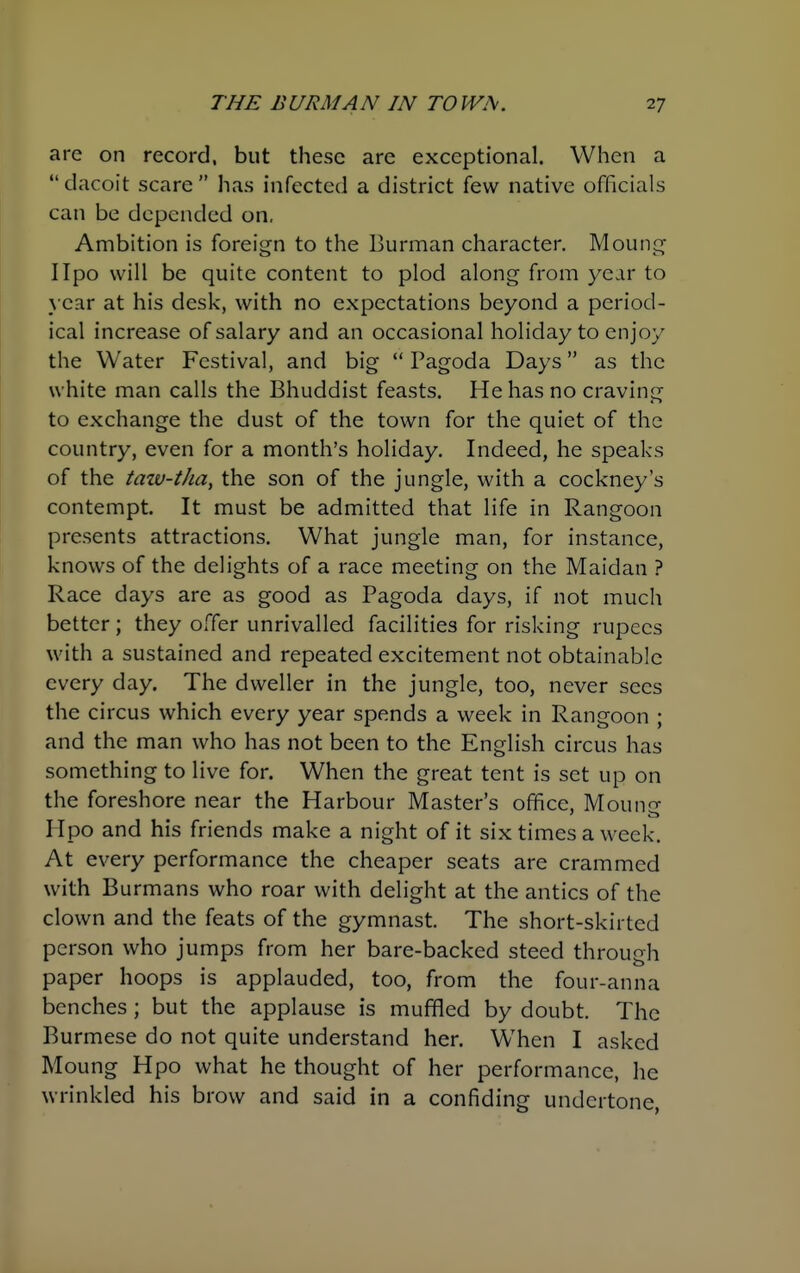 are on record, but these are exceptional. When a  dacoit scare  has infected a district few native officials can be depended on. Ambition is foreign to the Burman character. Moung IIpo will be quite content to plod along from year to year at his desk, with no expectations beyond a period- ical increase of salary and an occasional holiday to enjoy the Water Festival, and big  Pagoda Days as the white man calls the Bhuddist feasts. He has no craving to exchange the dust of the town for the quiet of the country, even for a month's holiday. Indeed, he speaks of the taiu-tha, the son of the jungle, with a cockney's contempt. It must be admitted that life in Rangoon presents attractions. What jungle man, for instance, knows of the delights of a race meeting on the Maidan ? Race days are as good as Pagoda days, if not much better; they offer unrivalled facilities for risking rupees with a sustained and repeated excitement not obtainable every day. The dweller in the jungle, too, never sees the circus which every year spends a week in Rangoon ; and the man who has not been to the English circus has something to live for. When the great tent is set up on the foreshore near the Harbour Master's office, Moun^- Hpo and his friends make a night of it six times a week. At every performance the cheaper seats are crammed with Burmans who roar with delight at the antics of the clown and the feats of the gymnast The short-skirted person who jumps from her bare-backed steed throudi o paper hoops is applauded, too, from the four-anna benches ; but the applause is muffled by doubt. The Burmese do not quite understand her. When I asked Moung Hpo what he thought of her performance, he wrinkled his brow and said in a confiding undertone,