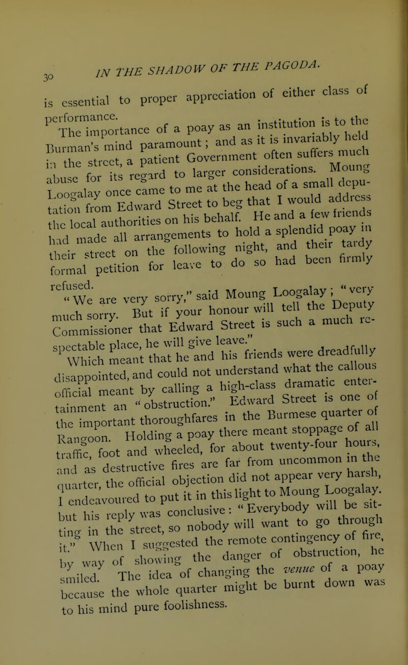 is essential to proper appreciation of either class of 'Xh^mportance of a poay as an institution is to the Barman's mind paramount; and as it is invar.ably held H the street, a patient Government often suffers much .buse fo regard to larger considerations. Moung Loo-lay once came to me at the head of a srnal d^PU- i^uuj,ai / Cf^ppf tn beo-that I would addicsb tnhinn from Edward btreet lo ue^, timt x their ■street on the following night, and their taiay formal petition for leave to do so had been hrmly ^We are very sorry, said Moung Loogalay ; very much sorry. But if your honour w 11 tell *e deputy Commissioner that Edward Street .s such a much le ='^V^S:.t::;th:;trd1rfriendsweredreadru^^ ai:;p:Lcd,and couM not understand what t^ca Ions official meant by calling a high-class dramatic entc. tim nT ai  obstruction. Edward Street is one o heTn portant thoroughfares in the Burmese quarter o Ranloon Holding a poay there meant stoppage of all t^Ic foot and wheeled, for about twenty-four houis, nJ as de tructive fires are far from uncommon in the ■'ut ter the official objection did not appear very harsh, Te^ deavoured to put it in this light to Moung Loogalay. Lt Ws iep y was conclusive: Everybody will be sit- tnl n he street, so nobody will want to go through 7 When I su-gested the remote contingency of f^,e, y Jy of sho^Tng the danger of obstruction he miled The idea of changing the venue of a poay becal the whole quarter might be burnt down was to his mind pure foohshness.