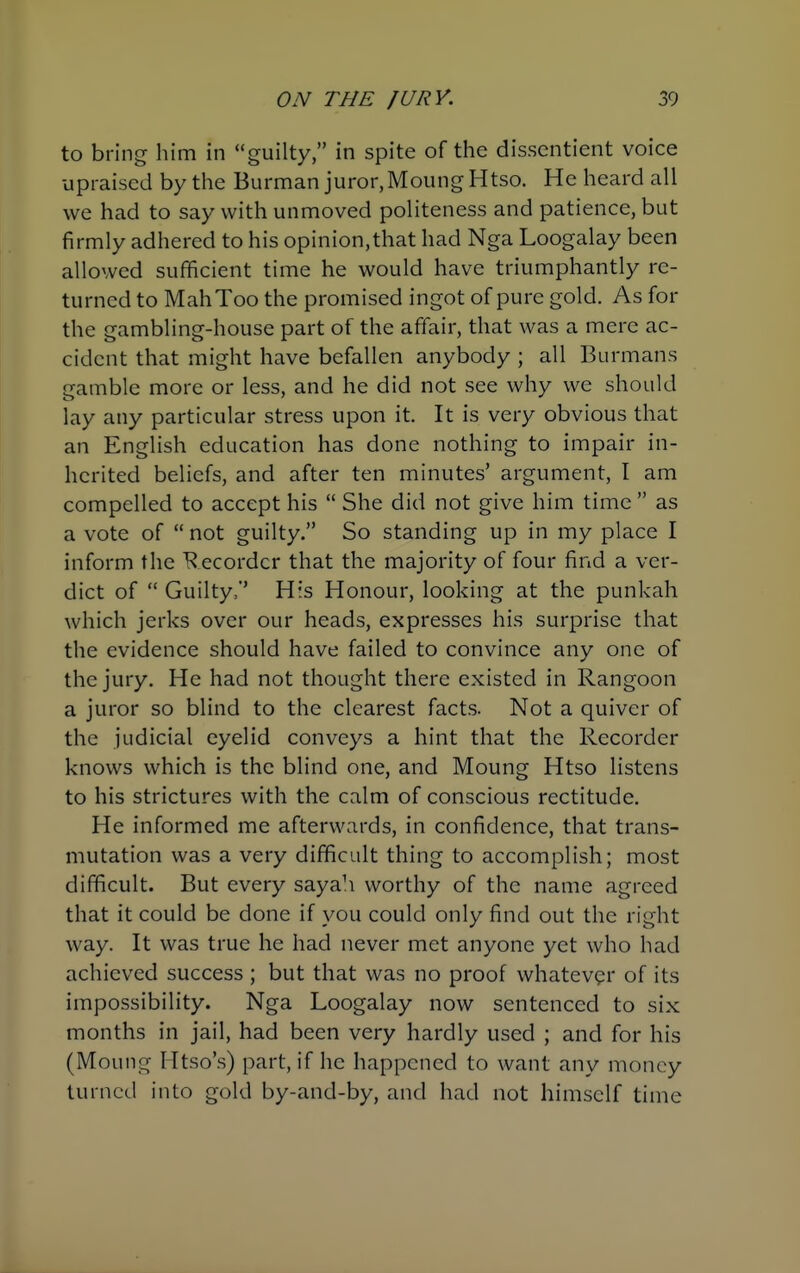 to bring him in guilty, in spite of the dissentient voice upraised by the Burman juror, MoungHtso. He heard all we had to say with unmoved politeness and patience, but firmly adhered to his opinion,that had Nga Loogalay been allowed sufficient time he would have triumphantly re- turned to MahToo the promised ingot of pure gold. As for the gambling-house part of the affair, that was a mere ac- cident that might have befallen anybody ; all Burmans gamble more or less, and he did not see why we should lay any particular stress upon it. It is very obvious that an English education has done nothing to impair in- herited beliefs, and after ten minutes' argument, I am compelled to accept his  She did not give him time  as a vote of  not guilty. So standing up in my place I inform the Recorder that the majority of four find a ver- dict of  Guilty,' His Honour, looking at the punkah which jerks over our heads, expresses his surprise that the evidence should have failed to convince any one of the jury. He had not thought there existed in Rangoon a juror so blind to the clearest facts. Not a quiver of the judicial eyelid conveys a hint that the Recorder knows which is the blind one, and Moung Htso listens to his strictures with the calm of conscious rectitude. He informed me afterwards, in confidence, that trans- mutation was a very difficult thing to accomplish; most difficult. But every sayah worthy of the name agreed that it could be done if you could only find out the right way. It was true he had never met anyone yet who had achieved success ; but that was no proof whatev<?r of its impossibility. Nga Loogalay now sentenced to six months in jail, had been very hardly used ; and for his (Moung Htso's) part, if he happened to want any money turned into gold by-and-by, and had not himself time